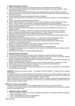 Página 10 de 55
3. DERECHOS SOCIALES Y POLÍTICOS
a. Recibir un trato respetuoso por parte de todo el personal del Colegio y sus compañeros sin discriminación alguna.
b. A ser protegido eficazmente contra toda clase de maltrato, agresión física y/o psicológica, acoso escolar cibernético o directo,
humillación, discriminación y/o burla.
c. Gozar del derecho de reserva de toda aquella información que el Colegio posea sobre circunstancias familiares y personales.
d. Realizar prácticas lúdicas, recreativas, deportivas, representando a la Institución y participando en los programas gubernamentales
para la niñez y la juventud.
e. Recibir buen ejemplo de Padres de Familia, Directivas, Profesores y Compañeros.
f. Ser escuchado, orientado y hacer uso a la defensa cuando se le acuse de no cumplir con sus deberes o de no haber respetado las
normas.
g. Conocer, estudiar y aplicar la Constitución Política de Colombia.
h. Presentar sugerencias, propuestas o críticas constructivas a través de los mecanismos y canales de organización del Colegio.
i. Recibir y consumir el refrigerio que envía la SED u otra entidad; dentro de la institución y en el horario establecido.
j. Reunirse y conformar grupos en forma pacífica en pro de actividades estudiantiles y/o en defensa de los derechos, liderados por los
órganos y estamentos del Gobierno Escolar.
k. Ser tratado con equidad de acuerdo a las circunstancias, con las normas de convivencia establecidas en este Manual, sin ser
etiquetado o señalado.
l. Portar el uniforme que lo identifique y lo respalde como estudiante de la institución desde el momento de ser matriculado.
m. Elegir y ser elegido para el gobierno escolar o revocar el mandato de un miembro, teniendo en cuenta los requisitos que
establecen la ley general de educación, el PEI, el Manual de Convivencia y el gobierno escolar.
n. Ser elegido (a) como personero (a) y/o representante de los estudiantes ante el Consejo Directivo si pertenece al grado undécimo.
o. Recibir agenda y carné estudiantil.
p. Recibir estímulos por parte de los educadores, directivas, etc., de manera pública cuando se haga merecedor de ellos.
q. Recibir formación política para elegir o acceder a los cargos de elección popular que el Manual contemple.
r. Recibir apoyo y promoción por parte de la institución para vincularse a diferentes actividades de tipo deportivo, cultural
y académica a nivel local, distrital y nacional.
s. Gozar de un ambiente educativo agradable y seguro donde se preserven la salud física, mental y emocional.
t. Participar en la defensa de sus derechos, en forma individual y colectiva
u. Ser protegidos del abandono físico, emocional y psicoafectivo de sus padres o representantes legales.
v. Ser protegidos contra todas las acciones o conductas que causen muerte, daño o sufrimiento físico, sexual o psicológico y todas las
consagradas en la Ley 1098.
w. Recibir debida inducción respecto a los aspectos institucionales generales.
4. DERECHOS ÉTICOS Y AXIOLÓGICOS
a. Recibir una formación ética acorde con los principios y valores institucionales, orientada a desarrollar la personalidad.
b. Ser reconocido como persona respetando la individualidad y singularidad, así como el buen nombre, honra, creencias religiosas,
condición de discapacidad, tendencias políticas, orientación sexual y derecho a la integridad.
c. Recibir de los profesores el buen ejemplo manifestado en la idoneidad, puntualidad y el buen manejo del sistema educativo que
garantice el aprendizaje y formación de valores.
d. Participar en todas las actividades y programas de acuerdo al currículo del Colegio, para ofrecer una formación ética y moral.
e. Solicitar ayuda y orientación a todos sus docentes, directivos docentes, y a los miembros de orientación Escolar.
f. Vivir el proceso de formación en la comunicación y la autonomía.
g. Crear identidad institucional fundada en el orgullo y sentido de pertenencia de sus miembros y la consolidación de una buena imagen
de la misma dentro y fuera del colegio.
PARÁGRAFO: Además de los anteriores derechos, las estudiantes en estado de gestación o lactancia, tienen las siguientes
consideraciones:
La Constitución Política toma a la mujer embarazada como sujeto de especial protección, pues su estado, respetable en sí mismo, lejos
de constituir motivo de rechazo, reclama una actitud pública amable frente a la próxima presencia de una nueva vida, circunstancia que,
además, hace de la futura madre persona de especial vulnerabilidad... Sentencia T- 393/97.
Debe ser comprendida en su circunstancia personal, encauzada, orientada por sus padres y maestros hacia la responsabilidad que
implica, para evitar los daños que en su personalidad y en el rumbo de su vida -que sufre tan trascendental y precipitado cambio- puede
provocar su situación. Sentencia T-393/97.
ARTÍCULO 10°. Deberes de los estudiantes
Cada derecho conlleva el cumplimiento de un deber, u obligación académica y convivencial, en la institución educativa.
Los deberes de los estudiantes se agrupan en el orden Académico, Ético y Social. Su principal deber es conocer sus derechos y deberes
para hacer uso responsable de ellos.
1. DEBERES DEL ORDEN ACADÉMICO:
a. Utilizar los implementos, elementos de seguridad y protección personal exigidos en las prácticas de laboratorio de Biología,
Química, Física y Educación Física.
b. Cumplir y responsabilizarse de las tareas y trabajos asignados.
c. Portar y usar los útiles necesarios para su aprendizaje.
 