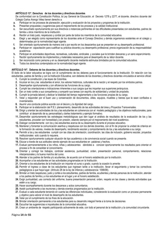 Página 14 de 55
ARTÍCULO 13°. Derechos de los docentes y directivos docentes
De conformidad con la Constitución Política, la Ley General de Educación, el Decreto 1278 y 2277, el docente, directivo docente del
Colegio Carlos Arango Vélez tienen derecho a:
a. Participar en los procesos de planeación, ejecución y evaluación de los proyectos y programas de la institución.
b. Presentar propuestas y sugerencias para el mejoramiento de los procesos y la calidad institucional.
c. Ser escuchado oportunamente por sus directivos o instancias pertinentes en las dificultades presentadas con estudiantes, padres de
familia u otros miembros de la institución.
d. Recibir un trato justo, respetuoso y cordial por parte de todos los miembros de la comunidad educativa.
e. Elegir y ser elegido como representante de los docentes ante el Consejo Directivo y demás organismos existentes en el colegio y
determinadas por la normatividad legal vigente.
f. Ser orientado oportunamente de manera oral o por escrito en los desaciertos que se presenten en su desempeño profesional.
g. Participar en capacitación para cualificar su práctica docente y su desempeño profesional, previa organización de su responsabilidad
académica.
h. Participar en actividades deportivas, recreativas, culturales, sindicales y sociales que le brinden descanso y un sano esparcimiento.
i. Recibir oportunamente los implementos y materiales necesarios para el desempeño de su labor docente.
j. Ser reconocido como persona y en su desempeño docente mediante estímulos brindados por la comunidad educativa.
k. Todos los derechos contemplados en la normatividad legal vigente.
ARTÍCULO 14°. Deberes de los docentes y directivos docentes.
El éxito de la labor educativa se logra con el cumplimiento de los deberes para el funcionamiento de la Institución. En relación con los
estudiantes, padres de familia y con la Institución Educativa, son deberes de los docentes y directivos docentes vinculados al servicio oficial:
1. Cumplir la constitución y las leyes de Colombia.
2. Inculcar en los y las estudiantes el amor, los valores históricos, culturales de la nación y el respeto por los símbolos patrios.
3. Desempeñar oportunamente y con eficiencia las funciones de su cargo.
4. Cumplir las orientaciones e indicaciones inherentes a sus cargos que les impartan sus superiores jerárquicos.
5. Dar un trato cortés a sus compañeros y compartir sus tareas con espíritu de solidaridad y unidad de propósito.
6. Cumplir la jornada laboral y dedicar la totalidad del tiempo reglamentario a las funciones propias de su cargo.
7. Velar y responder por el buen uso y conservación de documentos, útiles, equipos, muebles y bienes que le sean confiados e
inventariados.
8. Asumir una conducta pública acorde con el decoro y la dignidad del cargo.
9. Participar en la elaboración del P.E.I. planeamiento, desarrollo de las actividades del área y Proyectos Transversales.
10. Dirigir y orientar las actividades de los y las estudiantes en coherencia con el modelo pedagógico y los objetivos institucionales, para
contribuir al desarrollo de su personalidad y darles tratamiento y ejemplo formativo.
11. Desarrollar oportunamente las estrategias metodológicas que den lugar al análisis de resultados de la evaluación de los y las
estudiantes, proceder con honestidad y sin presión, velando siempre por el mejoramiento del nivel académico.
12. Dialogar constantemente con los y las estudiantes acerca de su desempeño durante el proceso educativo.
13. Mantener y fomentar la comunicación asertiva y respetuosa con los demás docentes, con el fin de propiciar la unidad de criterios en
la formación de valores, niveles de desempeño, rendimiento escolar y comportamiento de los y las estudiantes a su cargo.
14. Permitir a los y las estudiantes cumplir con las citas de orientación, coordinación, las citas de inclusión, gobierno escolar, proyectos
institucionales solo cuando lo requiera.
15. Resolver oportunamente cualquier situación de tipo académico o de convivencia social cuando se presente.
16. Educar a través de sus actitudes siendo ejemplo de sus estudiantes en palabras y hechos.
17. Evaluar permanentemente a los niños, niñas y adolescentes dándoles a conocer oportunamente los resultados para orientar el
proceso a fin de consolidar el conocimiento.
18. Orientar y corregir los trabajos, controlar asistencia, puntualidad, orden, presentación personal, comportamiento, relaciones
interpersonales y la buena marcha del curso.
19. Atender a los padres de familia y/o acudientes, de acuerdo con el horario establecido por la institución.
20. Acompañar a los estudiantes en las actividades programadas en la Institución.
21. Orientar a los estudiantes de la Institución sin importar el curso o grado, cuando la ocasión lo amerite
22. Permitir el ingreso a clase de los estudiantes que ingresan tarde a la institución, llevar el seguimiento y tomar los correctivos
pedagógicos a que haya lugar. (Artículo 28 de la ley de infancia y adolescencia: 1098/06).
23. Brindar un trato respetuoso, justo y cortés a los estudiantes, padres de familia, acudientes y demás personas de la institución, atender
a los padres de familia y a los estudiantes en el lugar y en el horario establecido.
24. Exigir puntualidad, uso correcto del uniforme, buena presentación personal, orden, respeto en las clases y demás actividades que
estén a su cargo.
25. Hacer acompañamiento durante los descansos y actos comunitarios.
26. Asistir puntualmente a las reuniones y demás eventos programados por la institución.
27. Evaluar a cada estudiante teniendo en cuenta las diferencias individuales, considerando la evaluación como un proceso permanente
y objetivo para valorar el nivel de desempeño de los estudiantes.
28. Velar por el cumplimiento de los fines de la educación.
29. Brindar orientación permanente a los estudiantes para su desarrollo integral frente a la toma de decisiones
30. Escuchar las sugerencias e inquietudes de la comunidad educativa.
31. Crear un ambiente de respeto participando activamente de este, con todo el personal de la institución y la comunidad circundante.
 
