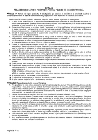 Página 16 de 55
CAPITULO III
REGLAS DE HIGIENE, PAUTAS DE PRESENTACIÓN PERSONAL Y CUIDADO DEL ESPACIO INSTITUCIONAL.
ARTÍCULO 19°. Normas de higiene personal y de salud pública que preserven el bienestar de la comunidad educativa, la
conservación individual de la salud, el ambiente escolar y la prevención frente al consumo de sustancias psicoactivas.
Asistir a clase con el perfil que identifica al estudiante Aranguista, pulcros, aseados, organizados sin extravagancias:
1. La tienda escolar, debe cumplir con los requisitos de sanidad establecidos por la Secretaria de Salud mediante el Hospital del Sur;
entidad que se encarga de la visita anual, revisión de documentos vigentes, condiciones de prestación de servicio, observaciones y
sugerencias, así como la expedición de los permisos correspondientes.
2. El servicio de refrigerio escolar es controlado, vigilado y supervisado por la Universidad Nacional quien periódicamente se encarga
de realizar interventoría y acompañamiento permanente a la empresa encargada del suministro: al colegio, lugar, condiciones de
almacenamiento, condiciones y tiempo de distribución, consumo y manejo de desechos de los mismos.
3. El lavado de tanques y almacenamiento de agua se realiza semestralmente y es verificado por la interventoría de la Universidad
Nacional, programa de refrigerios escolares.
4. Los protocolos o procedimientos de condiciones de aseo y cuidado al interior del colegio, así como su entorno más cercano
corresponden a la empresa prestadora de servicios generales delegada por la SED para este fin.
5. Para la conservación de la salud pública y prevención de enfermedades, el hospital del Sur hace presencia en la institución llevando
las jornadas de prevención, vacunación, promoción y cuidado de la salud.
6. Participar de capacitaciones de prevención consumo SPA y promover su implementación con los docentes a través de jornadas
adelantadas por el servicio de orientación escolar durante el año, con los acudientes mediante las sesiones de trabajo individual y/o
grupal en encuentros de padres y con los estudiantes en atención individual y grupal.
7. Los estudiantes deben acatar las normas de seguridad establecidas en el plan de prevención de desastres.
8. Cuando se detecten problemas de salud que puedan afectar a la Comunidad Educativa, el colegio exigirá al padre de familia o
acudiente y al estudiante el cumplimiento de las normas, regulaciones exigidas por las autoridades de salud.
9. Cuando el estudiante haya sufrido una enfermedad infectocontagiosa, deberá entregar en Coordinación de Convivencia una
certificación médica que demuestre la conveniencia de compartir en comunidad.
10. Los estudiantes, padres de familia y/o acudientes están obligados a participar activamente en las campañas preventivas que organice
el colegio.
11. El baño diario y el aseo permanente del uniforme son requisitos indispensables de higiene y salud.
12. El cabello debe llevarse muy limpio, por aseo e higiene, no debe llevar ningún tipo de peinado extravagante; si es largo, debe
mantenerse recogido. En caso de pediculosis el estudiante será retirado de la institución, por sus acudientes, para realizar el
respectivo tratamiento.
NIÑOS: corte clásico, estético, sin cola, tinte, aretes, piercing etc.
NIÑAS: sin maquillaje, uñas pintadas y cabello tinturado con colores, piercing, u otras prendas que no hagan parte del uniforme.
13. Se requiere el lavado de manos para el consumo de refrigerio
14. Es obligatorio el uso de tapabocas en situaciones de epidemia y contagios respiratorios.
15. Se deben mantener limpios los baños y demás espacios educativos.
ARTÍCULO 20°. Pautas de presentación personal Aranguista.
1. Para garantizar a los niños, niñas y adolescentes el pleno respeto a su dignidad, (Articulo 44 Ley de Infancia y adolescencia) vida,
integridad física y moral, evitar cualquier conducta discriminatoria por razones de sexo, etnia, credo, condición socio-económica o
cualquier otra que afecte el ejercicio de sus derechos (Artículo 42 Ley de Infancia y adolescencia) se establece de forma obligatoria
el uso diario del uniforme Aranguista, particularmente teniendo en cuenta el contexto en donde se encuentra ubicado el colegio y los
sitios comerciales y de diversión que lo caracterizan.
2. Las niñas usarán su falda del colegio a la altura de la rodilla (no más de 3 centímetros arriba de la rodilla).
3. Portar el uniforme con elegancia y completo durante toda la jornada, limpio, ordenado y según el horario establecido. Únicamente
con autorización de las coordinaciones por casos excepcionales se permitirá el uso de prendas de vestir diferentes al uniforme,
durante la jornada académica o en actividades extracurriculares. Para las actividades de jornada extendida, los estudiantes utilizaran
la camiseta y la pantaloneta del uniforme de educación física del colegio si lo requiere el centro de interés.
4. Evitar entrar con el uniforme en lugares recreativos, tales como bares, discotecas, salones de maquinitas y billares. El uniforme sólo
debe lucirse en la jornada escolar, en actos de comunidad a los que asista la institución Educativa y/o en actividades estudiantiles
que representen al plantel.
5. Abstenerse de usar adornos extravagantes, tales como aretes grandes, expansiones, collares, manillas y adornos para el cabello no
acordes con el uniforme; este uniforme no permite ningún adorno ni accesorio. (Artículos 18, 20,43, 44 de la ley 1098).
6. El estudiante debe vestir la camisa por dentro del pantalón, lucir sus zapatos perfectamente embetunados y lustrados y con los
cordones negros anudados.
7. Si por especial circunstancia, no pudiese presentarse con el uniforme, debe presentar por escrito y debidamente firmada por el
acudiente, la excusa que justifique el incumplimiento.
 