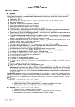 Página 19 de 55
CAPITULO IV
ESTÍMULOS Y ACCIONES FORMATIVAS
ARTÍCULO 24°. Estímulos:
A. Estudiantes
Los estudiantes que sobresalgan por buen rendimiento académico, excelente comportamiento, compañerismo, actividades deportivas,
colaboración y cumplimiento con la jornada extendida en cada una de las disciplinas, recibirán algunas de las siguientes distinciones:
1. Felicitaciones en público.
2. Izar el pabellón Nacional.
3. Anotaciones positivas en el registro de procesos formativos para la convivencia del estudiante y boletín académico.
4. Distinción al mejor Bachiller.
5. Formar parte de delegaciones que representen a la Institución.
6. Reconocimiento en público al mejor curso en comportamiento.
7. Reconocimiento al desempeño deportivo, artístico o académico
8. Cuadro de honor de los mejores cursos y los mejores estudiantes de cada grupo.
9. Se les darán mención de reconocimiento a los estudiantes que participen en actividades de tiempo libre (música, artes, deportes,
premiaciones de cualquier tipo, etc.) y que se caractericen por su interés, cumplimiento y compromiso.
10. Los estudiantes que ejerzan con demostrada responsabilidad y compromiso sus cargos de representación política en el Gobierno
Escolar, serán distinguidos con una mención de honor.
11. Se le otorgará una salida pedagógica al mejor curso por jornada así: El mejor de primaria sede A y B, el mejor de bachillerato
académica y convivencialmente y el mejor del programa volver a la escuela que demuestre y compruebe, su alto rendimiento
académico y convivencia para que registren las memorias de su experiencia exitosa.
12. Reconocimiento verbal en las izadas de bandera para el curso o los cursos que a juicio de las coordinaciones demuestre un mayor
cuidado de los bienes públicos y privados de su respectiva aula.
13. Promoción anticipada por méritos (Remitirse al SIEA).
14. Promoción anticipada estudiantes de grado 11 por resultados de las pruebas saber 11 (Remitirse al SIEA).
15. Proclamación bachiller en ceremonia. Es el acto público mediante el cual se proclaman y gradúan los bachilleres del colegio.
16. Reconocimientos en Proclamación de Bachilleres. Se otorgarán así:
17. Estudiantes que hayan cursado toda su educación desde preescolar en esta institución educativa.
18. Al estudiante con el mejor puntaje en la PRUEBA SABER 11 de la jornada de la mañana y de la jornada de la tarde.
19. Al estudiante que haya sido aceptado en cualquier carrera de Universidad pública.
20. A los estudiantes destacados como: personero, contralor y representante al consejo directivo.
21. Al mejor bachiller de cada jornada, por su rendimiento académico.
22. Al mejor deportista de cada jornada.
23. Al estudiante que demostró espíritu de superación.
24. Al estudiante que demostró excelente desempeño convivencial.
25. Al estudiante que se destaque por su compromiso, responsabilidad y cumplimiento de los logros planteados en la jornada
extendida.
26. Ceremonia de grado para los estudiantes de preescolar.
27. Certificación en ceremonia para los grados Noveno y aceleración ciclo IV.
28. Certificación escrita a los estudiantes de grado 11 por la participación y aprobación en el programa de media fortalecida.
PARAGRAFO I: El otorgamiento de un estímulo compromete al estudiante exaltado a tener un comportamiento ejemplar so pena
de ser privado de tal honor, de lo cual debe dejarse constancia escrita mediante resolución rectoral. En el caso de la promoción
anticipada de estudiantes de grado 11 como estímulo, el consejo académico analizara los casos postulados y tomara una decisión
de orden académico.
PARAGRAFO II: Para que un estudiante de grado once sea proclamado como bachiller en la ceremonia de graduación, debe haber
cumplido con todos los requisitos académicos, de convivencia, certificación del Servicio Social, asistencia a los centros de interés, media
fortalecida e inmersión en el aula y disposiciones emanadas por la Secretaria de Educación de Bogotá y el Ministerio de Educación
Nacional.
PARAGRAFO III: Criterios para acceder a ceremonia de graduación.
a. Haber sido promovido en todas las áreas del conocimiento.
b. Haber mostrado excelente comportamiento demostrando el cumplimiento de los valores institucionales.
c. Haber participado en por lo menos el 90% de las actividades de la Media Fortalecida.
PARAGRAFO IV: Criterios para acceder a ceremonia de certificación.
a. Haber sido promovido en todas las áreas del conocimiento.
b. Haber mostrado excelente comportamiento demostrando el cumplimiento de los valores institucionales.
c. Haber participado en por lo menos el 50% de las actividades de la jornada extendida.
 