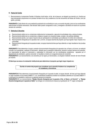 Página 20 de 55
B. Padres De Familia
1. Reconocimiento al compromiso Familiar: Al finalizar el año lectivo, el día de la clausura, se otorgará una mención a la familia que
haya demostrado compromiso en el proceso formativo de su hijo y asistencia a los tres encuentros de Padres de Familia. (Uno por
grado y jornada).
PARAGRAFO I: Cada director de curso realizará la postulación de una familia por curso y en reunión de grado, junto con los coordinadores
seleccionarán la familia merecedora. Esta decisión debe quedar consignada en acta, y entregada a secretaria de rectoría en la primera
semana de noviembre.
C. Estímulos A Docentes
a. Reconocimiento público por su compromiso institucional en la planeación y ejecución de actividades intra y extracurriculares.
b. Reconocimiento público por su compromiso y trabajo en equipo con proyectos locales, zonales o de políticas distritales.
c. Reconocimiento escrito y con copia a hoja de vida por participación en actividades que enaltezcan el nombre de la institución.
d. Reconocimiento Aranguista por la apuesta al ser y convivir, al equipo docente del proyecto que haya logrado mayor impacto en la
comunidad.
e. Reconocimiento Aranguista por la apuesta al saber, al equipo docente del área que haya obtenido un mejor resultado en las pruebas
SABER 11.
PARAGRAFO I: Para determinar el equipo acreedor al reconocimiento Aranguista por la apuesta al ser, al hacer y al convivir, se realizará
consulta a los estudiantes, mediante el instrumento utilizado para la evaluación institucional, durante la primera semana de noviembre.
Los responsables de aplicar el instrumento y sistematizar la información son los coordinadores académicos, apoyados por el
departamento de orientación, quienes comunican el resultado a rectoría en la segunda semana de noviembre.
PARAGRAFO II: Los reconocimientos a los docentes por los logros ya mencionados, se otorgaran mediante mención de honor firmada
por rectoría.
El literal que se anexa a la evaluación institucional para determinar el proyecto que logró mayor impacto es:
Escribe el nombre del proyecto que consideras que te permitió fortalecer tus competencias
en ciudadanía y convivencia.
PARAGRAFO III: Para determinar el reconocimiento Aranguista por la apuesta al saber, al equipo docente del área que haya obtenido
un mejor resultado en las pruebas SABER 11. Los coordinadores académicos analizan los resultados obtenidos en la prueba SABER 11
e informarán los resultados a rectoría en la segunda semana de noviembre.
PARAGRAFO IV: Los reconocimientos “Equipo Docente Aranguista por la apuesta al Ser, al Hacer y al Convivir” y “Equipo
Docente Aranguista por la apuesta al Saber” se entregan en la ceremonia de clausura y/o graduación de 11ª, según corresponda.
 