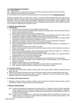 Página 22 de 55
1.3. Acciones Pedagógicas y/o Formativas:
1.3.1. Dialogo reflexivo.
1.3.2. Análisis acerca de las consecuencias de los actos, sobre los fines y principios institucionales, promoviendo el respeto.
1.3.3. Seguimiento sobre el cumplimiento de compromisos.
2. De ser necesario se acudirá al grupo Hermes para la ejecución de los procedimientos adecuados.Situaciones de Tipo II:
Situaciones de agresión escolar, que causen daños al cuerpo o a la salud sin generar incapacidad alguna para cualquiera de los
involucrados; situaciones que atentan contra los valores y principios institucionales, que causan daño a las cosas, los bienes y la planta
física dentro y fuera de la institución (aplica para programas Institucionales, proyectos especiales, salidas pedagógicas y actos
comunitarios fuera del colegio). Acoso escolar (bullying) y Ciberacoso (Ciberbullying), que se presentan de manera repetitiva y sistemática
y que no revistan las características de la comisión de un delito.
1.1.Tipificación de situaciones Tipo II:
2.1.1. Clima escolar:
a. Incumplimiento de los compromisos o eventos reiterados a situaciones de tipo I.
b. Consumo y/o compra de sustancias psicoactivas (alcohol, tabaco y/o psicotrópicos) dentro y fuera de la institución portando el
uniforme o elementos distintivos de la misma.
c. Salir del colegio sin autorización antes de terminar la jornada escolar.
d. Comportamiento inadecuado en salidas pedagógicas, centros de interés, media fortalecida e inmersión en inglés, así como
programas extracurriculares y que afectan la integridad personal y el buen nombre de la institución.
e. Incumplimiento a citaciones a entidades que brindan apoyo a tratamientos especializados remitidos por la institución (ICBF,
Comisaría de Familia, EPS, Policía de Infancia y Adolescencia, Fiscalía).
f. Complicidad o encubrimiento a eventos que atenten contra las normas de convivencia establecidas en la institución.
g. Porte de material pornográfico, incitación al uso o acceso a contenidos pornográficos.
h. Utilizar el nombre del colegio para realizar cualquier actividad diferente a las labores académicas o no establecidas en el
cronograma institucional.
i. Realizar actos obscenos, exhibicionismo o incitación a los mismos.
j. Promover, realizar o participar en juegos de azar no autorizados o juegos que atenten contra la integridad de las personas o
elementos de la institución.
k. Escribir pasquines, grafitis, rayar pupitres, mesas, ventanas, paredes y demás elementos del Colegio. Si se comprueba la
infracción, el estudiante deberá asumir los costos para el respectivo arreglo.
l. Averiar y/o dañar con o sin intención elementos de la planta física, mobiliario u otros del colegio. Si se comprueba la infracción,
el estudiante deberá asumir los costos para el respectivo arreglo.
m. Recolectar dinero, hacer rifas o ventas ajenas a la Institución.
n. Facilitar el ingreso a la Institución de personas no pertenecientes a la comunidad educativa, sin previa autorización.
o. Porte y/o uso de fósforos, encendedores, pólvora, materiales reactivos y líquidos inflamables, sin previa autorización del
docente que las requiera.
p. Suplantar a cualquier miembro de la Comunidad Educativa.
q. Presentar una actitud desafiante despectiva o displicente ante cualquier miembro de la comunidad educativa.
r. Alterar circulares a los padres de familia con indicaciones que no corresponden a la realidad.
2.1.2. Agresiones escolares:
a. Acoso escolar, físico, verbal, gestual, psicológico, individual, grupal, interna, externa, relacional, electrónica y autolesiones (cutting,
golpes, entre otras).
b. Violencia física sin generar incapacidad, dentro y fuera de la Institución portando el uniforme o elementos distintivos de la misma.
c. Creación de falsas alarmas que creen pánico colectivo o promoción y participación en acciones tumultuosas, peleas callejeras,
escándalos, celebraciones o manifestaciones de forma indebida.
2.1.3. Bullying y cyber bullying, Cyber acoso:
a. Ridiculización, amenaza, incitación a la violencia, humillación, omisión o distorsión de la información ocasionando conflicto, que debe
ser sistemática y repetitiva a cualquier miembro de la comunidad educativa.
1.2.Protocolo a situaciones Tipo II:
2.2.1. En casos de incumplimiento de compromisos de las situaciones Tipo I, el Director(a) de curso y/o el primer respondiente
remite a Coordinación de Convivencia anexa los soportes necesarios: Acta, descargos, trabajo pedagógico y compromisos
firmados, dejando consignado en el observador la novedad de que la situación pasa a convertirse situación de TIPO II y el
cumplimiento del debido proceso.
2.2.2. En caso que el primer respondiente sea un docente que tiene actividad académica con estudiantes en el momento, se le
solicitará el apoyo a un docente que no tenga actividad con estudiantes para que brinde el apoyo necesario al curso
correspondiente (según la gravedad del caso).
 