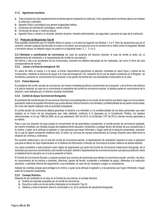 Página 24 de 55
3.1.2. Agresiones escolares
a. Toda conducta de robo (apoderamiento de bienes ajenos empleando la violencia), hurto (apoderamiento de bienes ajenos sin emplear
la violencia) o extorsión.
b. Agresión física o psicológica que genere incapacidad médica.
c. Conductas de intimidación psicológica, verbal o física.
d. Conductas de abuso o violencia sexual.
e. Agresión física o verbal a un docente, directivo docente, miembro administrativo, de seguridad o personal de aseo de la institución.
3.2. Protocolo de Situaciones Tipo III
Para aquellas situaciones que no revistan daños al cuerpo o a la salud se seguirán los literales 1, 4 y 5. Para las situaciones que por el
contrario, revistan cualquier tipo de daño al cuerpo o a la salud, que se presuma como la comisión de un delito contra la integridad, libertad
o formación sexual, se deberán seguir los pasos en el siguiente orden: 2, 1, 3, 4 y 5.
3.2.1.Remisión a coordinación de convivencia (en caso de ausencia del directivo docente, el caso se remite al rector (a), al
departamento de orientación o al representante del comité de convivencia).
Se informa y cita a los acudientes de los involucrados, tomando los debidos descargos de los implicados, así como la firma del acta
correspondiente de reunión.
3.2.2. Llamar a la línea de emergencia 123.
En casos de daño al cuerpo o a la salud, el primer respondiente garantizará la atención inmediata en salud física y mental de los
involucrados, mediante la solicitud de apoyo a la línea de emergencia 123, actuación de la cual se dejará constancia en el Registro de
Accidentes, poniendo en conocimiento de la situación a los padres de familia del o los estudiantes involucrados en el caso.
3.2.3. Policía Nacional.
El presidente del comité escolar de convivencia, de manera inmediata pondrá en conocimiento de la situación y de la forma más efectiva
a la policía nacional; en caso de no encontrarse el presidente del comité de convivencia escolar, la debida puesta en conocimiento de la
situación, será realizada por un directivo docente coordinador.
3.2.4. Comité de Apoyo Convivencial Aranguista.
El presidente del comité escolar de convivencia informará a los participantes en el comité, de los hechos que dieron lugar a la convocatoria,
guardando reserva de aquella información que pueda atentar contra el derecho a la intimidad y confidencialidad de las partes involucradas,
así como del reporte realizado ante la autoridad competente.
El comité escolar de convivencia deberá garantizar el derecho a la intimidad y a la confidencialidad de los datos personales que sean
tratados en el marco de las actuaciones que· éste adelante, conforme a lo dispuesto en la Constitución Política, los tratados
internacionales, en la Ley 1098 de 2006, en la Ley estatutaria 1581 de 2012, en el Decreto 1377 de 2013 y demás normas aplicables a
la materia.
Pese a que una situación se haya puesto en conocimiento de las autoridades competentes, el comité escolar de convivencia adoptará,
de manera inmediata, las medidas propias del establecimiento educativo, tendientes a proteger dentro del ámbito de sus competencias a
la víctima, a quien se le atribuye la agresión y a las personas que hayan informado o hagan parte de la situación presentada, actuación
de la cual se dejará constancia mediante acta. El rector (a) convoca de manera extraordinaria al Consejo Directivo para determinar la
situación de víctimas y victimarios.
Por acuerdo institucional y con el aval del comité de convivencia escolar, el departamento de orientación reportara el caso al aplicativo
que para el efecto se haya implementado en el Sistema de Información Unificado de Convivencia Escolar (sistema de alertas distrital).
Los casos sometidos a este protocolo serán objeto de seguimiento por parte del Comité de Convivencia Institucional Aranguista, de la
autoridad que asuma el conocimiento y del comité municipal, distrital o departamental de convivencia escolar que ejerza jurisdicción sobre
el establecimiento educativo en el cual se presentó el hecho.
El Comité de Convivencia Escolar o cualquier persona que conozca de situaciones que afecten la convivencia escolar pondrán, de oficio,
en conocimiento de los hechos a docentes, directivos, padres de familia, acudientes o entidades de apoyo, diferentes a la institución
educativa y solicitará informe del seguimiento y sus resultados, en caso de ser necesario y según su competencia.
Adoptar las medidas propias para proteger a la víctima, a quien se le atribuye la agresión y a las personas que hayan informado o hagan
parte de la situación presentada.
3.2.5. Consejo Directivo.
Después de ser analizado en el caso en el Comité de convivencia, el consejo directivo:
a. Analiza los soportes anexados por el comité de convivencia.
b. Escucha a cada una de las partes implicadas en la situación Tipo III.
c. Delibera y toma la decisión sobre la continuidad o no, de la condición de estudiante Aranguista.
 
