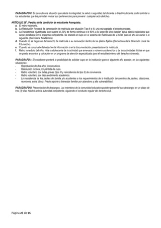 Página 27 de 55
PARAGRAFO II: En caso de una situación que afecte la integridad, la salud o seguridad del docente o directivo docente podrá solicitar a
los estudiantes que les permitan revisar sus pertenencias para prevenir cualquier acto delictivo.
ARTÍCULO 26°. Perdida de la condición de estudiante Aranguista.
a. El retiro voluntario.
b. La Resolución Rectoral de cancelación de matrícula por situación Tipo II o III, una vez agotado el debido proceso.
c. La inasistencia injustificada que supere el 20% de forma continua o el 60% a lo largo del año escolar, salvo casos especiales que
serán decididos por la instancia competente. Se liberará el cupo en el sistema de matrículas de la SED, para el año en curso o el
siguiente. (Secretaría Académica)
d. Cuando no se haga uso del derecho de matrícula o su renovación dentro de los plazos fijados (Decisiones de la Dirección Local de
Educación).
e. Cuando se compruebe falsedad en la información o en la documentación presentada en la matricula.
f. Retiro inmediato del niño, niña o adolescente de la actividad que amenace o vulnere sus derechos o de las actividades ilícitas en que
se pueda encontrar y ubicación en un programa de atención especializada para el restablecimiento del derecho vulnerado.
PARAGRAFO I: El estudiante perderá la posibilidad de solicitar cupo en la Institución para el siguiente año escolar, en las siguientes
situaciones
- Reprobación de dos años consecutivos.
- Resolución rectoral por pérdida de cupo.
- Retiro voluntario por faltas graves (tipo III y reincidencia de tipo II) de convivencia.
- Retiro voluntario por bajo rendimiento académico.
- La inasistencia de los padres de familia y/o acudientes a los requerimientos de la Institución (encuentros de padres, citaciones,
reuniones, entre otros). Previo reporte a bienestar familiar por abandono y alta vulnerabilidad.
PARAGRAFO II: Presentación de descargos. Los miembros de la comunidad educativa pueden presentar sus descargos en un plazo de
tres (3) días hábiles ante la autoridad competente, siguiendo el conducto regular del derecho civil.
 