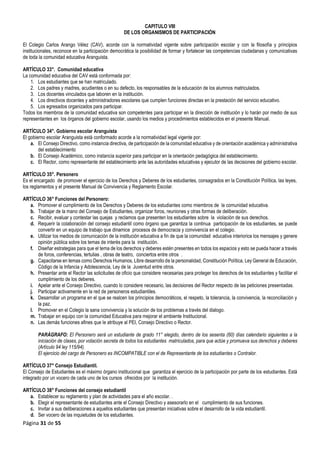 Página 31 de 55
CAPITULO VIII
DE LOS ORGANISMOS DE PARTICIPACIÓN
El Colegio Carlos Arango Vélez (CAV), acorde con la normatividad vigente sobre participación escolar y con la filosofía y principios
institucionales, reconoce en la participación democrática la posibilidad de formar y fortalecer las competencias ciudadanas y comunicativas
de toda la comunidad educativa Aranguista.
ARTÍCULO 33°. Comunidad educativa
La comunidad educativa del CAV está conformada por:
1. Los estudiantes que se han matriculado.
2. Los padres y madres, acudientes o en su defecto, los responsables de la educación de los alumnos matriculados.
3. Los docentes vinculados que laboren en la institución.
4. Los directivos docentes y administradores escolares que cumplen funciones directas en la prestación del servicio educativo.
5. Los egresados organizados para participar.
Todos los miembros de la comunidad educativa son competentes para participar en la dirección de institución y lo harán por medio de sus
representantes en los órganos del gobierno escolar, usando los medios y procedimientos establecidos en el presente Manual.
ARTÍCULO 34°. Gobierno escolar Aranguista
El gobierno escolar Aranguista está conformado acorde a la normatividad legal vigente por:
a. El Consejo Directivo, como instancia directiva, de participación de la comunidad educativa y de orientación académica y administrativa
del establecimiento
b. El Consejo Académico, como instancia superior para participar en la orientación pedagógica del establecimiento.
c. El Rector, como representante del establecimiento ante las autoridades educativas y ejecutor de las decisiones del gobierno escolar.
ARTÍCULO 35°. Personero
Es el encargado de promover el ejercicio de los Derechos y Deberes de los estudiantes, consagrados en la Constitución Política, las leyes,
los reglamentos y el presente Manual de Convivencia y Reglamento Escolar.
ARTÍCULO 36° Funciones del Personero:
a. Promover el cumplimiento de los Derechos y Deberes de los estudiantes como miembros de la comunidad educativa.
b. Trabajar de la mano del Consejo de Estudiantes, organizar foros, reuniones y otras formas de deliberación.
c. Recibir, evaluar y contestar las quejas y reclamos que presenten los estudiantes sobre la violación de sus derechos.
d. Requerir la colaboración del consejo estudiantil como órgano que garantiza la continua participación de los estudiantes, se puede
convertir en un equipo de trabajo que dinamice procesos de democracia y convivencia en el colegio.
e. Utilizar los medios de comunicación de la institución educativa a fin de que la comunidad educativa interiorice los mensajes y genere
opinión pública sobre los temas de interés para la institución.
f. Diseñar estrategias para que el tema de los derechos y deberes estén presentes en todos los espacios y esto se pueda hacer a través
de foros, conferencias, tertulias , obras de teatro, conciertos entre otros .
g. Capacitarse en temas como Derechos Humanos, Libre desarrollo de la personalidad, Constitución Política, Ley General de Educación,
Código de la Infancia y Adolescencia, Ley de la Juventud entre otros.
h. Presentar ante el Rector las solicitudes de oficio que considere necesarias para proteger los derechos de los estudiantes y facilitar el
cumplimiento de los deberes.
i. Apelar ante el Consejo Directivo, cuando lo considere necesario, las decisiones del Rector respecto de las peticiones presentadas.
j. Participar activamente en la red de personeros estudiantiles.
k. Desarrollar un programa en el que se realcen los principios democráticos, el respeto, la tolerancia, la convivencia, la reconciliación y
la paz.
l. Promover en el Colegio la sana convivencia y la solución de los problemas a través del dialogo.
m. Trabajar en equipo con la comunidad Educativa para mejorar el ambiente Institucional.
n. Las demás funciones afines que le atribuye al PEI, Consejo Directivo o Rector.
PARÁGRAFO: El Personero será un estudiante de grado 11° elegido, dentro de los sesenta (60) días calendario siguientes a la
iniciación de clases, por votación secreta de todos los estudiantes matriculados, para que actúe y promueva sus derechos y deberes
(Artículo 94 ley 115/94).
El ejercicio del cargo de Personero es INCOMPATIBLE con el de Representante de los estudiantes o Contralor.
ARTÍCULO 37° Consejo Estudiantil.
El Consejo de Estudiantes es el máximo órgano institucional que garantiza el ejercicio de la participación por parte de los estudiantes. Está
integrado por un vocero de cada uno de los cursos ofrecidos por la institución.
ARTÍCULO 38° Funciones del consejo estudiantil
a. Establecer su reglamento y plan de actividades para el año escolar. .
b. Elegir el representante de estudiantes ante el Consejo Directivo y asesorarlo en el cumplimiento de sus funciones.
c. Invitar a sus deliberaciones a aquellos estudiantes que presentan iniciativas sobre el desarrollo de la vida estudiantil.
d. Ser vocero de las inquietudes de los estudiantes.
 