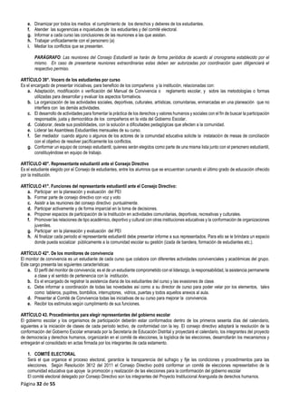 Página 32 de 55
e. Dinamizar por todos los medios el cumplimiento de los derechos y deberes de los estudiantes.
f. Atender las sugerencias e inquietudes de los estudiantes y del comité electoral.
g. Informar a cada curso las conclusiones de las reuniones a las que asistan.
h. Trabajar unificadamente con el personero (a)
i. Mediar los conflictos que se presenten.
PARÁGRAFO: Las reuniones del Consejo Estudiantil se harán de forma periódica de acuerdo al cronograma establecido por el
mismo. En caso de presentarse reuniones extraordinarias estas deben ser autorizadas por coordinación quien diligenciará el
respectivo permiso.
ARTÍCULO 39°. Vocero de los estudiantes por curso
Es el encargado de presentar iniciativas, para beneficio de los compañeros y la institución, relacionadas con:
a. Adaptación, modificación o verificación del Manual de Convivencia o reglamento escolar, y sobre las metodologías o formas
utilizadas para desarrollar y evaluar los aspectos formativos.
b. La organización de las actividades sociales, deportivas, culturales, artísticas, comunitarias, enmarcadas en una planeación que no
interfiera con las demás actividades.
c. El desarrollo de actividades para fomentar la práctica de los derechos y valores humanos y sociales con el fin de buscar la participación
responsable, justa y democrática de los compañeros en la vida del Gobierno Escolar.
d. Colaborar, desde sus posibilidades, con la solución a dificultades pedagógicas que afecten a la comunidad.
e. Liderar las Asambleas Estudiantiles mensuales de su curso.
f. Ser mediador cuando alguno o algunos de los actores de la comunidad educativa solicite la instalación de mesas de conciliación
con el objetivo de resolver pacíficamente los conflictos.
g. Conformar un equipo de consejo estudiantil, quienes serán elegidos como parte de una misma lista junto con el personero estudiantil,
constituyéndose en equipo de trabajo.
ARTÍCULO 40°. Representante estudiantil ante el Consejo Directivo
Es el estudiante elegido por el Consejo de estudiantes, entre los alumnos que se encuentran cursando el último grado de educación ofrecido
por la institución.
ARTÍCULO 41°. Funciones del representante estudiantil ante el Consejo Directivo:
a. Participar en la planeación y evaluación del PEI
b. Formar parte de consejo directivo con voz y voto
c. Asistir a las reuniones del consejo directivo puntualmente.
d. Participar activamente y de forma imparcial en la toma de decisiones.
e. Proponer espacios de participación de la Institución en actividades comunitarias, deportivas, recreativas y culturales.
f. Promover las relaciones de tipo académico, deportivo y cultural con otras instituciones educativas y la conformación de organizaciones
juveniles.
g. Participar en la planeación y evaluación del PEI
h. Al finalizar cada periodo el representante estudiantil debe presentar informe a sus representados. Para ello se le brindara un espacio
donde pueda socializar públicamente a la comunidad escolar su gestión (izada de bandera, formación de estudiantes etc.).
ARTÍCULO 42°. De los monitores de convivencia
El monitor de convivencia es un estudiante de cada curso que colabora con diferentes actividades convivenciales y académicas del grupo.
Este cargo presenta las siguientes características:
a. El perfil del monitor de convivencia; es el de un estudiante comprometido con el liderazgo, la responsabilidad, la asistencia permanente
a clase y el sentido de pertenencia con la institución.
b. Es el encargado de registrar la asistencia diaria de los estudiantes del curso y las evasiones de clase.
c. Debe informar a coordinación de todas las novedades así como a su director de curso para poder velar por los elementos, tales
como: tableros, pupitres, bombillos, interruptores, vidrios, puertas y todos aquellos anexos al aula.
d. Presentar al Comité de Convivencia todas las iniciativas de su curso para mejorar la convivencia.
e. Recibir los estímulos según cumplimiento de sus funciones.
ARTÍCULO 43. Procedimientos para elegir representantes del gobierno escolar
El gobierno escolar y los organismos de participación deberán estar conformados dentro de los primeros sesenta días del calendario,
siguientes a la iniciación de clases de cada período lectivo, de conformidad con la ley. El consejo directivo adoptará la resolución de la
conformación del Gobierno Escolar emanada por la Secretaría de Educación Distrital y proyectará el calendario, los integrantes del proyecto
de democracia y derechos humanos, organizarán en el comité de elecciones, la logística de las elecciones, desarrollarán los mecanismos y
entregarán el consolidado en actas firmada por los integrantes de cada estamento.
1. COMITÉ ELECTORAL
Será el que organice el proceso electoral, garantice la transparencia del sufragio y fije las condiciones y procedimientos para las
elecciones. Según Resolución 3612 del 2011 el Consejo Directivo podrá conformar un comité de elecciones representativo de la
comunidad educativa que apoye la promoción y realización de las elecciones para la conformación del gobierno escolar
El comité electoral delegado por Consejo Directivo son los integrantes del Proyecto Institucional Aranguista de derechos humanos.
 