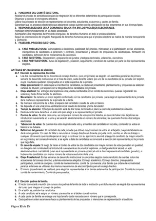 Página 33 de 55
2. FUNCIONES DEL COMITÉ ELECTORAL
Realizar el proceso de sensibilización para la integración de los diferentes estamentos de participación escolar.
Organizar y ejecutar el cronograma electoral.
Liderar los procesos de elección de representantes de docentes, estudiantes, exalumnos y padres de familia.
Garantizar que los procesos electorales que adelante el colegio cuenten con la participación de los estamentos en sus diversas fases.
3. RESPONSABILIDADES DE LA COMUNIDAD EDUCATIVA EN LOS PROCESOS ELECTORALES.
Participar comprometidamente en las fases electorales.
Acompañar a los integrantes del Proyecto Aranguista de derechos Humanos en todo el proceso electoral.
Seguir las orientaciones del proyecto Aranguista de derechos humanos para que el proceso electoral se realice de manera transparente
y pertinente.
4. FASES DEL PROCESO ELECTORAL
a. FASE PREELECTORAL: Convocatoria a elecciones, publicidad del proceso, motivación a la participación en las elecciones,
inscripciones de candidatos a personero y contralor, presentación y difusión de propuestas de candidato/as, formación de
candidatos, definición de los mecanismos de elecciones.
b. FASE ELECTORAL: Designación y preparación de jurados y testigos electorales, votaciones, escrutinios
c. FASE POSTELECTORAL: Actas de legalización, posesión, seguimiento y rendición de cuentas por parte de los representantes
elegidos.
ARTÍCULO 43°. Mecanismos de elección
43.1 Elección de representes docentes
a. Los dos representantes de los docentes al consejo directivo (uno por jornada) se elegirán en asamblea general en la primera
semana de desarrollo institucional en el mes de enero, cada docente votará por uno de los candidatos de su jornada con tarjetón,
cuyos resultados quedaran consignados en el acta respectiva de la jornada.
b. Etapa preelectoral: En esta etapa se inscriben los candidatos, se realiza el proselitismo, planteamiento y propuestas se elaboran
carteles de difusión y el tarjetón con la fotografía de los candidatos por jornada.
c. Etapa electoral: Se entregan los tarjetones a los jurados nombrados por el comité de elecciones, quienes registrarán los
votantes y harán firmar la lista de electores.
d. Mecanismo: Se reclama un único tarjetón conformado con los candidatos por jornada, para elegir el representante de la jornada
de la mañana o representante de la jornada de la tarde.
e. Se marca el voto encima de la foto, el espacio del candidato o casilla de voto en blanco.
f. Se deposita en una urna previa verificación en el listado de docentes y firma del elector.
g. Tiempo de elección: El tiempo de elección será de dos horas, terminado el plazo se cierra la posibilidad de votación.
h. Cada docente tiene derecho a un solo voto para elegir a su representante por jornada.
i. Conteo de votos: Se abre cada urna, se compara el número de votos con los listados, en caso de haber más tarjetones se
introducirán nuevamente en la urna y se sacarán aleatoriamente en número de sobrantes y se quemarán frente a los testigos
electorales.
j. Tabulación de votos: Se cuentan los votos leyendo cada voto y el nombre del candidato en voz alta y contando los votos en
blanco si los hubiere.
k. Definición del ganador: El candidato de cada jornada que obtuvo mayor número de votos en el tarjetón, luego de tabulados se
dará como ganador. En caso de faltar o renunciar al consejo directivo el docente por justa razón, cambio en sitio de trabajo o
cualquier otro evento que impida ejercer el cargo o continuar con su ejercicio lo asumirá el segundo candidato de mayor votación
en su jornada y así consecutivamente; si se agota la lista de candidatos se convocará a elección del representante por la jornada
que haga falta.
l. En caso de empate: Si luego de hacer el conteo de votos los dos candidatos con mayor número de votos persisten en igualdad,
un delegado del comité electoral introducirá nuevamente en la urna los tarjetones, un testigo electoral sacará un voto
aleatoriamente el cual definirá quien es el representante en primera opción (el voto a favor representa el candidato ganador), si
hubiere más candidatos con menor número de votos se excluirán de la urna.
m. Etapa Poselectoral: En las semanas de desarrollo institucional los docentes elegidos darán rendición de cuentas sobre las
actuaciones del consejo directivo y demás estamentos elegidos: Consejo académico. Consejo directivo, presupuestos
participativos, comité de compras, comité de mantenimientos, comité de convivencia y los demás que ordene la normatividad;
para los anteriores se utilizaran los mismos mecanismos de elección fijados para el consejo directivo.
n. El mismo procedimiento se realizará para elegir los representantes a los demás estamentos de participación: Comité de compras,
comité de mantenimiento, Comité de presupuestos,
43.2 Elección padres de familia.
a. El rector convocará a reunión por cursos a los padres de familia de toda la institución y en dicha reunión se elegirá dos representantes
del curso para integrar el consejo de padres.
b. En el salón se postulan los candidatos.
c. A cada candidato se le asigna un número y se escribe en el tablero con el nombre.
d. A cada padre de familia se entrega una hoja tamaño carta marcada con el número que le corresponde.
e. Cada padre en orden ascendente hace su planteamiento de las propuestas o intenciones de representación al auditorio.
 
