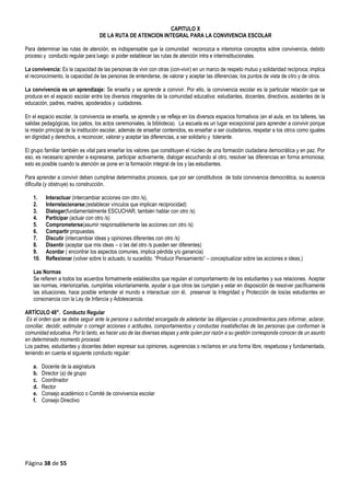 Página 38 de 55
CAPITULO X
DE LA RUTA DE ATENCION INTEGRAL PARA LA CONVIVENCIA ESCOLAR
ara determinar las rutas de atención, es indispensable que la comunidad reconozca e interiorice conceptos sobre convivencia, debido
proceso y conducto regular para luego si poder establecer las rutas de atención intra e interinstitucionales.
La convivencia: Es la capacidad de las personas de vivir con otras (con-vivir) en un marco de respeto mutuo y solidaridad recíproca; implica
el reconocimiento, la capacidad de las personas de entenderse, de valorar y aceptar las diferencias; los puntos de vista de otro y de otros.
La convivencia es un aprendizaje: Se enseña y se aprende a convivir. Por ello, la convivencia escolar es la particular relación que se
produce en el espacio escolar entre los diversos integrantes de la comunidad educativa: estudiantes, docentes, directivos, asistentes de la
educación, padres, madres, apoderados y cuidadores.
En el espacio escolar, la convivencia se enseña, se aprende y se refleja en los diversos espacios formativos (en el aula, en los talleres, las
salidas pedagógicas, los patios, los actos ceremoniales, la biblioteca). La escuela es un lugar excepcional para aprender a convivir porque
la misión principal de la institución escolar, además de enseñar contenidos, es enseñar a ser ciudadanos, respetar a los otros como iguales
en dignidad y derechos, a reconocer, valorar y aceptar las diferencias, a ser solidario y tolerante.
El grupo familiar también es vital para enseñar los valores que constituyen el núcleo de una formación ciudadana democrática y en paz. Por
eso, es necesario aprender a expresarse, participar activamente, dialogar escuchando al otro, resolver las diferencias en forma armoniosa;
esto es posible cuando la atención se pone en la formación integral de los y las estudiantes.
Para aprender a convivir deben cumplirse determinados procesos, que por ser constitutivos de toda convivencia democrática, su ausencia
dificulta (y obstruye) su construcción.
1. Interactuar (intercambiar acciones con otro /s),
2. Interrelacionarse;(establecer vínculos que implican reciprocidad)
3. Dialogar(fundamentalmente ESCUCHAR, también hablar con otro /s)
4. Participar (actuar con otro /s)
5. Comprometerse(asumir responsablemente las acciones con otro /s)
6. Compartir propuestas.
7. Discutir (intercambiar ideas y opiniones diferentes con otro /s)
8. Disentir (aceptar que mis ideas – o las del otro /s pueden ser diferentes)
9. Acordar ( encontrar los aspectos comunes, implica pérdida y/o ganancia)
10. Reflexionar (volver sobre lo actuado, lo sucedido. “Producir Pensamiento” – conceptualizar sobre las acciones e ideas.)
Las Normas
Se refieren a todos los acuerdos formalmente establecidos que regulan el comportamiento de los estudiantes y sus relaciones. Aceptar
las normas, interiorizarlas, cumplirlas voluntariamente, ayudar a que otros las cumplan y estar en disposición de resolver pacíficamente
las situaciones, hace posible entender el mundo e interactuar con él, preservar la Integridad y Protección de los/as estudiantes en
consonancia con la Ley de Infancia y Adolescencia.
ARTÍCULO 48°. Conducto Regular
Es el orden que se debe seguir ante la persona o autoridad encargada de adelantar las diligencias o procedimientos para informar, aclarar,
conciliar, decidir, estimular o corregir acciones o actitudes, comportamientos y conductas insatisfechas de las personas que conforman la
comunidad educativa. Por lo tanto, es hacer uso de las diversas etapas y ante quien por razón a su gestión corresponda conocer de un asunto
en determinado momento procesal.
Los padres, estudiantes y docentes deben expresar sus opiniones, sugerencias o reclamos en una forma libre, respetuosa y fundamentada,
teniendo en cuenta el siguiente conducto regular:
a. Docente de la asignatura
b. Director (a) de grupo
c. Coordinador
d. Rector
e. Consejo académico o Comité de convivencia escolar
f. Consejo Directivo
P
 