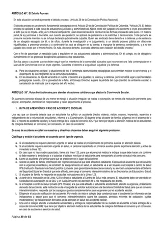 Página 39 de 55
ARTÍCULO 49°. El Debido Proceso
En toda situación se tendrá presente el debido proceso, (Artículo 29 de la Constitución Política Nacional).
El debido proceso es un derecho fundamental consagrado en el Artículo 29 de la Constitución Política de Colombia, “Artículo 29. El debido
proceso se aplicará a toda clase de actuaciones judiciales y administrativas. Nadie podrá ser juzgado sino conforme a leyes preexistentes
al acto que se le imputa, ante juez o tribunal competente y con observancia de la plenitud de las formas propias de cada juicio. En materia
penal, la ley permisiva o favorable, aun cuando sea posterior, se aplicará de preferencia a la restrictiva o desfavorable. Toda persona se
presume inocente mientras no se la haya declarado judicialmente culpable. Quien sea sindicado tiene derecho a la defensa y a la asistencia
de un abogado escogido por él, o de oficio, durante la investigación y el juzgamiento; a un debido proceso público sin dilaciones
injustificadas; a presentar pruebas y a controvertir las que se alleguen en su contra; a impugnar la sentencia condenatoria, y a no ser
juzgado dos veces por el mismo hecho. Es nula, de pleno derecho, la prueba obtenida con violación del debido proceso.”
Con el fin de garantizar un resultado justo y equitativo en las actuaciones judiciales y administrativas. En el colegio, es de obligatorio
cumplimiento en los procesos disciplinarios aplicados a los estudiantes.
Son los pasos o acciones que se deben seguir con los miembros de la comunidad educativa que incurran en una falta contemplada en el
Manual de Convivencia o en las leyes vigentes. Garantiza el derecho a la igualdad, la justicia y la defensa.
a. Para las situaciones de tipo I y situaciones de tipo II contempla oportunidades pedagógicas que permitan mejorar la convivencia y el
desempeño de los integrantes de la comunidad educativa.
b. En las situaciones de tipo III se tendrá en cuenta el derecho a la igualdad, la justicia y la defensa, pero no habrá lugar a oportunidades
pedagógicas cuando, por la gravedad de la falta, el Consejo Directivo sugiere la pérdida del cupo (cambio de ambiente escolar) o
cancelación de matrícula por la vigencia del año lectivo.
ARTÍCULO 50°. Rutas Institucionales para atender situaciones cotidianas que afectan la Convivencia Escolar.
En cuanto es conocido el caso de una menor en riesgo o situación irregular, se realiza la valoración, se remite a la institución pertinente para
apoyar, acompañar, identificar los responsables y hacer seguimiento al proceso.
1. RUTA DE ATENCIÓN EN CASO DE ACCIDENTE ESCOLAR.
Una vez que un docente detecte que un estudiante ha sufrido un accidente (hecho violento, visible, externo, imprevisto, repentino e
independiente de la voluntad del estudiante), informa a la Coordinación. El docente avisa al padre de familia, diligencia en el sistema de la
SED el reporte de accidente escolar y le hace entrega de la copia del convenio 3042 “que tiene por objeto la atención médica de los estudiantes
de colegios distritales en convenio y en concesión, en caso de accidente”.
En caso de accidente escolar los maestros y directivos docentes deben seguir el siguiente protocolo:
Clasifique y evalúe el accidente de acuerdo con el tipo de urgencia.
a. Si el estudiante no requiere atención urgente en salud se realiza el procedimiento de primeros auxilios en atención básica.
b. Si el accidente requiere atención urgente en salud, el personal capacitado en primeros auxilios presta la primera atención y activa de
inmediato la línea 123.
c. En caso que no haya nadie capacitado, llame a la línea 123, para que el personal médico le indique lo que debe hacer y le confirme
si debe esperar la ambulancia o si autoriza al colegio movilizar al estudiante para transportarlo al centro de salud más cercano.
d. Llame al acudiente y/o familiar para que se presenten en el lugar del accidente.
e. Solicite al padre de familia información del régimen de salud al que está afiliado el estudiante. Explíquele al acudiente que de acuerdo
con la urgencia presentada y la condición de aseguramiento en salud, el estudiante va a ser llevado a un hospital o centro de salud
IPS (Institución Prestadora de Salud) pública o privada, para garantizarle la atención en salud y su atención complementaria al Sistema
de Seguridad Social en Salud al que este afiliado, con cargo al convenio interadministrativo de las Secretarías de Educación y Salud.
f. Si el padre de familia no responde se acata las instrucciones de la Línea 123.
g. A partir de la instrucción de la Línea 123 se dirige al estudiante al Centro de Salud más cercano. El estudiante debe ser atendido sin
necesidad de autorización de la SED y en cualquier centro de atención de la red hospitalaria del distrito.
h. Si el hospital o centro de salud privado (IPS Privada) a la que está afiliado el estudiante accidentado, atendió la urgencia y tratamiento
derivado del accidente, esta institución es la encargada de solicitar autorización a la Secretaria Distrital de Salud para que el convenio
interadministrativo, responda por los copagos o gastos complementarios que se generen por el accidente escolar.
i. Diligencie el acta de notificación del accidente. Por medio de ésta el colegio deja constancia que el acudiente fue informado de las
indicaciones a seguir para que el convenio interadministrativo cubra los copagos, periodos mínimos de cotización, cuotas
moderadoras y de recuperación derivados de la atención en salud del accidente escolar.
j. Una vez el colegio atiende el estudiante accidentado y entrega la responsabilidad de su cuidado al acudiente le hace entrega de la
copia del convenio 3042 “que tiene por objeto la atención médica de los estudiantes de colegios distritales en convenio y en concesión,
en caso de accidente o servicio de salud.
 