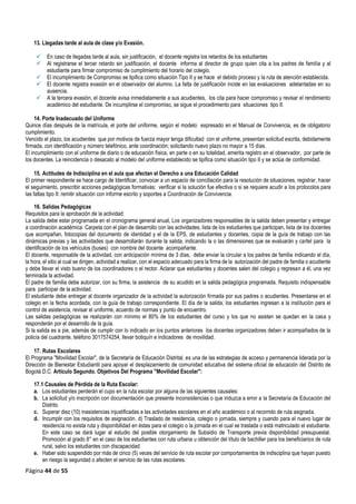 Página 44 de 55
13. Llegadas tarde al aula de clase y/o Evasión.
 En caso de llegadas tarde al aula, sin justificación, el docente registra los retardos de los estudiantes
 Al registrarse el tercer retardo sin justificación, el docente informa al director de grupo quien cita a los padres de familia y al
estudiante para firmar compromiso de cumplimiento del horario del colegio.
 El incumplimiento de Compromiso se tipifica como situación Tipo II y se hace el debido proceso y la ruta de atención establecida.
 El docente registra evasión en el observador del alumno. La falta de justificación incide en las evaluaciones adelantadas en su
ausencia.
 A la tercera evasión, el docente avisa inmediatamente a sus acudientes, los cita para hacer compromiso y revisar el rendimiento
académico del estudiante. De incumplirse el compromiso, se sigue el procedimiento para situaciones tipo II.
14. Porte Inadecuado del Uniforme
Quince días después de la matrícula, el porte del uniforme, según el modelo expresado en el Manual de Convivencia, es de obligatorio
cumplimiento.
Vencido el plazo, los acudientes que por motivos de fuerza mayor tenga dificultad con el uniforme, presentan solicitud escrita, debidamente
firmada, con identificación y número telefónico, ante coordinación; solicitando nuevo plazo no mayor a 15 días.
El incumplimiento con el uniforme de diario o de educación física, en parte o en su totalidad, amerita registro en el observador, por parte de
los docentes. La reincidencia o desacato al modelo del uniforme establecido se tipifica como situación tipo II y se actúa de conformidad.
15. Actitudes de Indisciplina en el aula que afectan el Derecho a una Educación Calidad
El primer respondiente se hace cargo de Identificar, convocar a un espacio de conciliación para la resolución de situaciones, registrar, hacer
el seguimiento, prescribir acciones pedagógicas formativas; verificar si la solución fue efectiva o si se requiere acudir a los protocolos para
las faltas tipo II: remitir situación con informe escrito y soportes a Coordinación de Convivencia.
16. Salidas Pedagógicas
Requisitos para la aprobación de la actividad:
a salida debe estar programada en el cronograma general anual, Los organizadores responsables de la salida deben presentar y entregar
a coordinación académica: Carpeta con el plan de desarrollo con las actividades, lista de los estudiantes que participan, lista de los docentes
que acompañan, fotocopias del documento de identidad y el de la EPS, de estudiantes y docentes, copia de la guía de trabajo con las
dinámicas previas y las actividades que desarrollarán durante la salida, indicando la o las dimensiones que se evaluarán y cartel para la
identificación de los vehículos (buses) con nombre del docente acompañante.
El docente, responsable de la actividad, con anticipación mínima de 3 días, debe enviar la circular a los padres de familia indicando el día,
la hora, el sitio al cual se dirigen, actividad a realizar, con el espacio adecuado para la firma de la autorización del padre de familia o acudiente
y debe llevar el visto bueno de los coordinadores o el rector. Aclarar que estudiantes y docentes salen del colegio y regresan a él, una vez
terminada la actividad.
El padre de familia debe autorizar, con su firma, la asistencia de su acudido en la salida pedagógica programada. Requisito indispensable
para participar de la actividad.
El estudiante debe entregar al docente organizador de la actividad la autorización firmada por sus padres o acudientes. Presentarse en el
colegio en la fecha acordada, con la guía de trabajo correspondiente. El día de la salida, los estudiantes ingresan a la institución para el
control de asistencia, revisar el uniforme, acuerdo de normas y punto de encuentro.
Las salidas pedagógicas se realizarán con mínimo el 80% de los estudiantes del curso y los que no asisten se quedan en la casa y
responderán por el desarrollo de la guía.
Si la salida es a pie, además de cumplir con lo indicado en los puntos anteriores los docentes organizadores deben ir acompañados de la
policía del cuadrante, teléfono 3017574254, llevar botiquín e indicadores de movilidad.
17. Rutas Escolares
El Programa "Movilidad Escolar", de la Secretaría de Educación Distrital, es una de las estrategias de acceso y permanencia liderada por la
Dirección de Bienestar Estudiantil para apoyar el desplazamiento de comunidad educativa del sistema oficial de educación del Distrito de
Bogotá D.C. Artículo Segundo. Objetivos Del Programa "Movilidad Escolar":
17.1 Causales de Pérdida de la Ruta Escolar:
a. Los estudiantes perderán el cupo en la ruta escolar por alguna de las siguientes causales:
b. La solicitud y/o inscripción con documentación que presente inconsistencias o que induzca a error a la Secretaría de Educación del
Distrito.
c. Superar diez (10) inasistencias injustificadas a las actividades escolares en el año académico o al recorrido de ruta asignada.
d. Incumplir con los requisitos de asignación. d) Traslado de residencia, colegio o jornada, siempre y cuando para el nuevo lugar de
residencia no exista ruta y disponibilidad en éstas para el colegio o la jornada en el cual se traslada o está matriculado el estudiante.
En este caso se dará lugar al estudio del posible otorgamiento de Subsidio de Transporte previa disponibilidad presupuestal.
Promoción al grado 8° en el caso de los estudiantes con ruta urbana u obtención del título de bachiller para los beneficiarios de ruta
rural, salvo los estudiantes con discapacidad.
e. Haber sido suspendido por más de cinco (5) veces del servicio de ruta escolar por comportamientos de indisciplina que hayan puesto
en riesgo la seguridad o afecten el servicio de las rutas escolares.
L
 