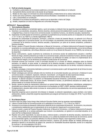 Página 5 de 55
2. Perfil de la familia Aranguista
a. Facilitadora y potenciadora de los procesos académicos y convivenciales desarrollados en la institución
b. Acompañante efectiva durante toda la vida escolar de sus hijos(as)
c. Modelo de vida a seguir en la formación de valores fundamentales y fortalecimiento de los valores institucionales.
d. Intuitiva para actuar pertinente y responsablemente ante las dificultades o necesidades de sus hijos(as)
e. Líder y comprometida con la Institución.
f. Interesada en los procesos de participación y veeduría que se desarrollan a interior del Colegio.
g. Amable y respetuosa con todos los integrantes de la comunidad Aranguista.
ARTÍCULO 8°. Responsabilidades
1. De la Institución Educativa
Además de las que establece la normatividad vigente y que le son propias, la institución tiene las siguientes responsabilidades:
a. Garantizar a sus estudiantes, educadores, directivos docentes y demás personal del establecimiento escolar el respeto a la dignidad
e integridad física y moral en el marco de la convivencia escolar, los derechos humanos, y los derechos sexuales y reproductivos.
b. Implementar el Comité escolar de Convivencia y garantizar el cumplimiento de sus funciones acorde con lo estipulado en los artículos
11,12 Y 13 de la Ley 1620/13 y su decreto reglamentario 1965/13.
c. Desarrollar los componentes de prevención, promoción y protección a través del presente Manual y la aplicación de la Ruta de
Atención Integral para la Convivencia Escolar, con el fin de proteger a los estudiantes contra toda forma de acoso, violencia escolar
y vulneración de los derechos humanos, derechos sexuales y reproductivos, por parte de los demás compañeros, profesores o
directivos docentes.
d. Revisar y ajustar el Proyecto Educativo Institucional, el Manual de Convivencia, y el Sistema Institucional de Evaluación Aranguista
anualmente, en un proceso participativo que involucre a los estudiantes y en general a la comunidad educativa, a la luz de los enfoques
de derechos, de competencias y del enfoque diferencial, acorde con la Ley General de Educación, la Ley 1098/06 y las normas que
las desarrollan.
e. Revisar continuamente y ajustar anualmente las condiciones de convivencia escolar del establecimiento educativo e identificar
factores de riesgo y factores protectores que incidan en la convivencia escolar, protección de derechos humanos, derechos sexuales
y reproductivos, en los procesos de autoevaluación institucional o de certificación de calidad, con base en la implementación de la
Ruta de Atención Integral y en las decisiones que adopte el Comité Escolar de Convivencia.
f. Emprender acciones que involucren a toda la comunidad educativa en un proceso de reflexión pedagógica sobre los factores
asociados a la violencia, el acoso escolar, la vulneración de los derechos sexuales y reproductivos, el impacto de los mismos
incorporando conocimiento pertinente acerca del cuidado del propio cuerpo, las relaciones con los demás, inculcando la tolerancia y
el respeto mutuo.
g. Desarrollar estrategias e instrumentos destinados a promover la convivencia escolar a partir del seguimiento de las formas de acoso
y violencia escolar más frecuentes.
h. Adoptar estrategias para estimular actitudes entre los miembros de la comunidad educativa que promuevan y fortalezcan la sana
convivencia escolar, la mediación, reparación, restitución, reconciliación y la divulgación de estas experiencias exitosas.
i. Generar estrategias pedagógicas para articular procesos de formación entre las distintas áreas de estudio.
j. Garantizar la atención educativa a la población con Necesidades Educativas transitorias y permanentes, teniendo en cuenta las
condiciones institucionales físicas y de recurso humano, fomentando el acceso y la permanencia educativa con calidad, bajo un
enfoque basado en la inclusión del servicio educativo.
k. Revisar y ajustar los planes de mejoramiento institucional y en general todas las prácticas didácticas, metodológicas, pedagógicas y
disciplinales que se desarrollen para incluir efectivamente a los estudiantes con NEET y NEEP, atendidos institucionalmente.
l. El establecimiento educativo debe orientar el proceso de acceso gratuito de los adolescentes a los servicios especializados de salud
sexual y reproductiva.
m. Desarrollar programas para la prevención del embarazo no deseado, la protección especializada y apoyo prioritario a las madres
adolescentes y diseñar y desarrollar programas especializados para asegurar permanencia en el colegio (Art, 46 No 7 Ley de infancia
y adolescencia).
2. De la Rectora/ Rector
La rectora/ rector del colegio Carlos Arango Vélez Institución Educativa Distrital, tiene las siguientes responsabilidades:
a. Liderar el Comité Escolar de Convivencia acorde con lo estipulado en los artículos 11 ,12 y 13 de la Ley 1620/13.
b. Incorporar en los procesos de planeación institucional el desarrollo de los componentes de prevención, de promoción y los protocolos
o procedimientos establecidos para la implementación de la ruta de atención integral para la convivencia escolar.
c. Liderar la revisión y ajuste del Proyecto Educativo Institucional, el Manual de Convivencia, y el Sistema Institucional de Evaluación
Aranguista anualmente, en un proceso participativo que involucre a los estudiantes y en general a la comunidad educativa, en el
marco del Plan de Mejoramiento Institucional.
d. Reportar como primer respondiente, los casos de acoso y violencia escolar y vulneración de derechos sexuales y reproductivos de
los niños, niñas y adolescentes del establecimiento educativo, en su calidad de presidente del Comité Escolar de Convivencia, acorde
con la normatividad vigente y los protocolos definidos en la Ruta de Atención Integral y hacer seguimiento a dichos casos.
e. Contemplar en los planes de mejoramiento institucional tiempos y espacios que permitan adoptar las medidas pertinentes para
garantizar el derecho a una educación de calidad a las personas con necesidades educativas especiales, acorde con lo estipulado
en el artículo 11 de la ley estatutaria 1618 /2013.
f. Y las demás que la normatividad legal vigente determine.
 