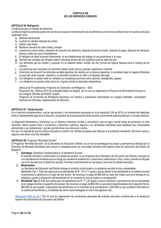 Página 50 de 55
CAPITULO XIII
DE LOS SERVICIOS CONEXOS
ARTÍCULO 56. Refrigerios
Condiciones para el manejo de alimentos
La falta de higienee personal puede ser una de las causas de contaminación de los alimentos, por lo tanto se deben tener en cuenta conductas
higiénicas como
a. Bañarse diariamente.
b. Lavarse los dientes después de comer.
c. Utilizar ropa limpia.
d. Mantener siempre las uñas cortas y limpias.
e. Lavarse las manos antes y después de consumir los alimentos, después de entrar al baño, después de jugar, después de manipular
basura y cada vez que lo necesitemos.
f. El refrigerio se debe consumir diariamente en las instalaciones del colegio no se puede llevar a la casa.
g. Siempre las canastas del refrigerio deben colocarse encima de una superficie que las aisle del piso.
h. Los alimentos que se venden y preparan en la cafetería deben cumplir con las normas de higiene básicas para el manejo de los
mismos.
i. Las personas que manipulan los alimentos deben portar gorros, guantes, tapabocas y delantal.
j. Al terminar de consumir los alimentos se debe depositar los residuos en la caneca respectiva, no se deben dejar en lugares diferentes
ya que esto atrae moscas, roedores y no permiten conservar el orden y la limpieza del lugar.
k. Los refrigerios no deben estar en contacto con sustancias químicas como jabones, detergentes y gases.
l. Los refrigerios no pueden estar cerca de Lugares donde se depositen desperdicios
(Manual de Procedimientos Programa de Suministro de Refrigerios – SED
Resolución No. 3429 de 2010 de la Alcaldía Mayor de Bogotá, “por la cual se reglamenta el Proyecto de Alimentación Escolar en
los Colegios Oficiales del Distrito Capital”.
Programa de Suministro de Refrigerios Escolares con destino a estudiantes matriculados en colegios distritales, Universidad
Nacional de Colombia, Departamento de Nutrición.)
ARTÍCULO 57. Tienda Escolar
Es un servicio complementario, que se rige acorde a los lineamientos expuestos en la la resolución 234 de 2010 y al contrato del celebrado
entre el representante legal de la institución y el ganador de la propuesta de tienda escolar, previamente seleccionado por el consejo directivo.
La Seguridad Alimentaria y Nutricional, es un derecho individual, familiar y comunitario, que se logra cuando todas las personas, en todo
momento, tienen acceso físico y económico a alimentos nutritivos, seguros y en cantidades suficientes para satisfacer sus necesidades
alimenticias y sus preferencias , que les permita llevar una vida sana y activa.
Por eso, es importante que los centros educativos cuenten con tiendas escolares que ofrezcan a la población estudiantil, alimentos sanos y
seguros para llevar una vida saludable.
ARTÍCULO 58: Programa "Movilidad Escolar"
El Programa "Movilidad Escolar", de la Secretaría de Educación Distrital, es una de las estrategias de acceso y permanencia liderada por la
Dirección de Bienestar Estudiantil para apoyar el desplazamiento de comunidad educativa del sistema oficial de educación del Distrito de
Bogotá D.
1. Estrategia: Subsidios Condicionados A La Asistencia Escolar:
El subsidio educativo condicionado a la asistencia escolar, es un programa de la Secretaría de Educación del Distrito y consiste en
una transferencia monetaria que se otorga por excelencia académica o compromiso institucional a niños, niñas y jóvenes en Bogotá
con el fin de disminuir la deserción escolar, fomentar la permanencia en las aulas y promover la calidad educativa.
2. Modalidades
La Secretaría de Educación del Distrito entrega el subsidio condicionado a la asistencia escolar en dos modalidades:
Modalidad Tipo 1: Este tipo aplica para los estudiantes de 9º, 10º y 11º grado y busca retener a los estudiantes en el sistema escolar
incentivando la asistencia a lo largo del año lectivo. Se reconoce un pago de $80.000.oo cada dos meses que se le entrega en su
totalidad y queda a disposición del beneficiario en el momento en que se realice su consignación
3. Modalidad Tipo 2: Este tipo aplica para los estudiantes de 6º, 7º y 8º grado y busca incentivar la permanencia de los estudiantes
en el colegio durante el siguiente año escolar. Se reconoce un pago de $80.000.oo que serán desembolsados de la siguiente forma:
$60.000.oo que quedan a disposición del beneficiario en el momento de la consignación y $20.000.oo que quedarán ahorrados en
la cuenta del beneficiario y la totalidad del ahorro será entregado en enero del siguiente año.
Resolución 4059 de 2011 "Por la cual se reglamentan las condiciones generales del subsidio educativo condicionado a la asistencia
escolar de la Secretaria de Educación del Distrito"
 