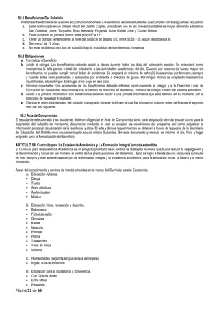 Página 51 de 55
58.1 Beneficiarios Del Subsidio
Podrán ser beneficiarios del subsidio educativo condicionado a la asistencia escolar estudiantes que cumplan con los siguientes requisitos:
a. Estar matriculado en un colegio oficial del Distrito Capital, ubicado en una de las nueve localidades de mayor demanda educativa:
San Cristóbal, Usme, Tunjuelito, Bosa, Kennedy, Engativá, Suba, Rafael Uribe y Ciudad Bolívar.
b. Estar cursando en jornada diurna entre grado 6º a 11º.
c. Tener un puntaje perteneciente al nivel del SISBEN de Bogotá D.C entre 30.56 - 55 según Metodología III.
d. Ser menor de 19 años.
e. No estar recibiendo otro tipo de subsidio bajo la modalidad de transferencia monetaria.
58.2 Obligaciones
a. Formalizar el beneficio
b. Asistir al colegio: Los beneficiarios deberán asistir a clases durante todos los días del calendario escolar. Se entenderá como
inasistencia la falta parcial o total del estudiante a las actividades académicas del día. Cuando por razones de fuerza mayor los
beneficiarios no puedan cumplir con el deber de asistencia. Se aceptará un máximo de ocho (8) inasistencias por bimestre, siempre
y cuando éstas sean justificadas y aprobadas por el director o directora de grupo. Por ningún motivo se aceptarán inasistencias
injustificadas, situación que dará lugar al no pago en ese ciclo.
c. Informar novedades: Los acudientes de los beneficiarios deberán informar oportunamente al colegio y a la Dirección Local de
Educación las novedades relacionadas con el cambio de dirección de residencia, traslado de colegio o retiro del sistema educativo
d. Asistir a la jornada informativa: Los beneficiarios deberán asistir a una jornada informativa que será definida en su momento por la
Dirección de Bienestar Estudiantil
e. Efectuar el retiro total del valor del subsidio consignado durante el año en el cual fue abonado o máximo antes de finalizar el segundo
mes del año siguiente.
58.3 Acta de Compromiso.
El estudiante seleccionado y su acudiente, deberán diligenciar el Acta de Compromiso tanto para asignación de ruta escolar como para la
asignación del subsidio de transporte, documento mediante el cual se aceptan las condiciones del programa, así como actualizar la
información personal, de ubicación de la residencia y otros. El acta y demás requerimientos se obtienen a través de la página de la Secretaría
de Educación del Distrito www.educacionbogota.edu.co enlace Subsidios. En este documento y módulo se informa el día, hora y lugar
asignado para la formalización del beneficio
ARTÍCULO 59. Currículo para La Excelencia Académica y La Formación Integral jornada extendida
El Currículo para la Excelencia Académica es un proyecto prioritario de la política de la Bogotá Humana que busca reducir la segregación y
la discriminación y hacer del ser humano el centro de las preocupaciones del desarrollo. Esto se logra a través de una propuesta curricular
de más tiempos y más aprendizajes en pro de la formación integral y la excelencia académica, para la educación inicial, la básica y la media
fortalecida.
Áreas del conocimiento y centros de interés ofrecidas en el marco del Currículo para la Excelencia.
A. Educación Artística.
 Danza
 Teatro
 Artes plásticas
 Audiovisuales
 Música
B. Educación física, recreación y deportes.
 Baloncesto
 Futbol de salón
 Gimnasia
 Karate
 Natación
 Patinaje
 Porras
 Taekwondo
 Tenis de mesa
 Voleibol
C. Humanidades (segunda lengua-lengua extranjera)
 Inglés, aula de inmersión.
D. Educación para la ciudadanía y convivencia.
 Con Ojos de Joven
 Entre Mitos
 Paseando
 
