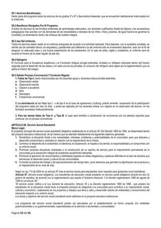Página 52 de 55
59.1 Alumnos Beneficiados:
Harán parte del programa todos los alumnos de los grados 3º a 9º y Secundaria Acelerada, que se encuentren debidamente matriculados en
la institución.
59.2 Beneficios Otorgados Por El Programa:
A todos los alumnos se les brindara ambientes de aprendizajes adecuados, con docentes cualificados desde las lógicas y las perspectivas
pedagógicas más acordes con las demandas de las necesidades e intereses de los niños, niñas y jóvenes, de igual manera se garantiza la
movilidad y la alimentación dentro del enfoque del cuidado integral.
59.3 Uso Del Uniforme:
Todos los alumnos deben asistir en el uniforme aranguista de acuerdo a la actividad realizada. Para deportes, con la sudadera completa, se
admite uso de camiseta blanca (no esqueleto) y pantaloneta azul diferente a la del uniforme solo en el escenario deportivo, esto con el fin de
asegurar un adecuado aseo y una buena presentación de los estudiantes. En el caso de artes, inglés y ciudadanía, el uniforme será de
acuerdo al horario de la clase regular de ese día.
59.4 Refrigerio
El Currículo para la Excelencia Académica y la Formación Integral jornada extendida, brindara un refrigerio reforzado dentro del horario
asignado para el desarrollo de las clases y en cada una de las jornadas. El consumo del refrigerio será regido por la reglamentación que se
aplica al interior del colegio.
59.5 Debido Proceso Convivencial Y Conducto Regular
1. Faltas de Tipo I, serán direccionadas por los docentes apoyo y docentes enlace jornada extendida.
a. Observación verbal
b. Observación escrita
c. Citación a acudiente
d. Acta
e. Descargos
f. Compromiso convivencial.
2. La reincidencia de las faltas tipo I, o de tipo II en el caso de agresiones o bullying, podrán ameritar suspensión de la participación
del programa hasta por tres (3) días y podrá ser aplicada por los docentes enlace con registro en el observador del alumno, en los
formatos acordados institucionalmente.
3. Para las demás faltas de Tipo II y Tipo III, el caso será remitido a coordinación de convivencia con los debidos soportes para
continuar con el proceso convivencial.
ARTÍCULO 60. Servicio Social Estudiantil
Marco Legal.
El propósito principal del servicio social estudiantil obligatorio establecido en el artículo 39. Del Decreto 1860 de 1994, se desarrollará dentro
del proyecto educativo institucional, de tal manera que se atiendan debidamente los siguientes objetivos generales:
1. Sensibilizar al educando frente a las necesidades, intereses, problemas y potencialidades de la comunidad, para que adquiera y
desarrolle compromisos y actitudes en relación con el mejoramiento de la misma.
2. Contribuir al desarrollo de la solidaridad, la tolerancia, la cooperación, el respeto a los demás, la responsabilidad y el compromiso con
su entorno social
3. Promover acciones educativas orientadas a la construcción de un espíritu de servicio para el mejoramiento permanente de la
comunidad ya la prevención integral de problemas socialmente relevantes.
4. Promover la aplicación de conocimientos y habilidades logrados en áreas obligatorias y optativas definidas en el plan de estudios que
favorezcan el desarrollo social y cultural de las comunidades.
5. Fomentar la práctica del trabajo y del aprovechamiento del tiempo libre, como derechos que permiten la dignificación de la persona y
el mejoramiento de su nivel de vida.
Según la Ley 115 de 2004 en su artículo 97 crea el servicio social para estudiantes como requisito para graduarse como bachilleres.
Artículo 97. Servicio social obligatorio. Los estudiantes de educación media prestarán un servicio social obligatorio durante los dos (2)
grados de estudios, de acuerdo con la reglamentación que expida el Gobierno Nacional. Y el decreto reglamentario 1860 de agosto de
1994 en el artículo 39.”
“El servicio social, ratifica a la Ley General de educación, Articulo 39 y su Decreto reglamentario 1960 de 1994, que prestan los
estudiantes de la educación media tiene el propósito principal de integrarse a la comunidad para contribuir a su mejoramiento social,
cultural y económico, colaborando en los proyectos y trabajos que lleva a cabo y desarrollar valores de solidaridad y conocimientos del
educando respecto a su entorno social.
Los temas y objetivos del servicio social estudiantil serán definidos en el proyecto educativo institucional.
Los programas del servicio social estudiantil podrán ser ejecutados por el establecimiento en forma conjunta con entidades
gubernamentales y no gubernamentales, especializadas en la atención a las familias y comunidades.”
 