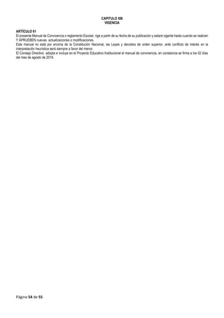 Página 54 de 55
CAPITULO XIII
VIGENCIA
ARTÍCULO 61
El presente Manual de Convivencia o reglamento Escolar, rige a partir de su fecha de su publicación y estará vigente hasta cuando se realicen
Y APRUEBEN nuevas actualizaciones o modificaciones.
Este manual no está por encima de la Constitución Nacional, las Leyes y decretos de orden superior, ante conflicto de interés en la
interpretación heurística será siempre a favor del menor.
El Consejo Directivo adopta e incluye en el Proyecto Educativo Institucional el manual de convivencia, en constancia se firma a los 02 días
del mes de agosto de 2016.
 