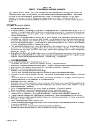 Página 9 de 55
CAPITULO II
DEBERES Y DERECHOS DE LA COMUNIDAD ARANGUISTA
Según el Artículo 15 De Ley 1098/06 EJERCICIO DE LOS DERECHOS Y RESPONSABILIDADES. Es obligación de la familia, de la
sociedad y del Estado, formar a los niños, las niñas y los adolescentes en el ejercicio responsable de los derechos. Las autoridades
contribuirán con este propósito a través de decisiones oportunas y eficaces y con claro sentido pedagógico. El niño, la niña o el
adolescente tendrán o deberán cumplir las obligaciones cívicas y sociales que correspondan a un individuo de su desarrollo.”
El ejercicio de los Derechos no es absoluto ni ilimitado. Los Derechos de una persona terminan o se relativizan cuando se lesionan los
del otro.
ARTÍCULO 9°. Derechos del estudiante
1. DERECHOS FUNDAMENTALES
a. Se consideran Derechos Fundamentales los contemplados y establecidos por la ONU, LA Constitución Política Nacional de 1991, los
explicitados por la jurisprudencia de la Corte Constitucional, los establecidos en la Ley de infancia y la adolescencia y los consagrados
como derechos sexuales y reproductivos, y todos los que la institución educativa considere pertinentes para el desarrollo de la
formación de los estudiantes.
b. «Son Derechos Fundamentales: La vida, la integridad física, la salud, la seguridad social, la alimentación equilibrada, su nombre y
nacionalidad, tener una familia y no ser separados de ella, el cuidado y amor, la educación y la cultura, la recreación y la libre expresión
de su opinión. Serán protegidos contra toda forma de abandono, violencia física o moral, secuestro, venta, abuso sexual, explotación
laboral o económica y trabajos riesgosos. Gozarán también de los demás derechos consagrados de la Constitución, en las leyes y en
los tratados internacionales ratificados por Colombia». (Art.44 CPN).
c. Todos (as) los estudiantes tienen derecho a recibir la misma protección y trato respetuoso, sincero y de diálogo por parte de todos
los miembros de la Comunidad Educativa y gozarán de los mismos derechos, oportunidades y libertades, sin ninguna discriminación
por razones de raza, sexo, origen, nacionalidad, familia, lengua, religión u opinión, siempre y cuando no perjudique los principios
filosóficos de la Institución.
d. Según la Constitución Política de la República de Colombia en sus principios fundamentales, el derecho e interés general prima sobre
el individual al ser un Estado Social de derecho. Este principio aplicará en el contexto escolar, especialmente en aquellos casos de
estudiantes que con su actitud y comportamiento amenacen o pongan en riesgo a sus compañeros.
2. DERECHOS ACADÉMICOS
Los (as) estudiantes del Colegio Carlos Arango Vélez, tienen derecho a:
a. Conocer el PEI de la Institución y participar en la elaboración, desarrollo y cumplimiento del mismo.
b. Recibir formación integral en las dimensiones cognitiva, afectiva y expresiva a través de las áreas fundamentales del conocimiento.
c. Recibir orientación en la preparación para una elección libre y responsable de su profesión y su vocación.
d. Exigir calidad y cumplimiento en el proceso de enseñanza.
e. Recibir con exactitud la hora de clase propuesta por el Colegio.
f. Conocer los logros propuestos, las estrategias metodológicas y forma de evaluación acordadas por cada profesor.
g. Tener según el horario, un tiempo destinado al descanso y a la recreación; dentro del horario de clase establecido en su jornada
escolar.
h. Contar con una distribución adecuada y gradual de trabajos, tareas, talleres, evaluaciones y un cronograma previamente conocido,
incluyendo las actividades de apoyo para superar las dificultades presentadas.
i. Ser evaluado en forma justa y oportuna.
j. Ser evaluado, una vez sus padres o acudientes hayan presentado ante la coordinación de convivencia del Colegio la justificación de
la inasistencia por los días que haya faltado a clases. Este procedimiento se debe realizar en el término de tres días hábiles incluyendo
el día en que se incorpore a la Institución.
k. Conocer los resultados académicos y de cada periodo, antes de ser entregados a la Coordinación respectiva.
l. Conocer los resultados de evaluaciones y/o trabajos a más tardar la semana siguiente a su realización
m. Acceder y utilizar, los bienes y servicios que el colegio ofrece para el desarrollo de los procesos pedagógicos.
n. Estar informado de las actividades que se programan en la institución a través de circulares, página Web, formaciones, etc.
o. Participar activamente en los Centros de Interés, Inmersión, Media Fortalecida y demás programas establecidos en la Institución.
p. Recibir las mismas oportunidades de acceder, participar, relacionarse y disfrutar del servicio educativo sin importar su condición de
discapacidad o capacidad excepcional.
q. Solicitar Promoción anticipada, según lo estipula el SIEA.
r. Continuar los estudios en la institución educativa siempre y cuando cumpla cabalmente con sus deberes académicos y de convivencia,
de acuerdo con lo establecido en el PEI.
s. Ser respetado en su proceso de aprendizaje reconociendo sus aciertos y sus dificultades.
t. Prestar el servicio social obligatorio dentro de la institución recibiendo un trato digno y respetuoso.
 