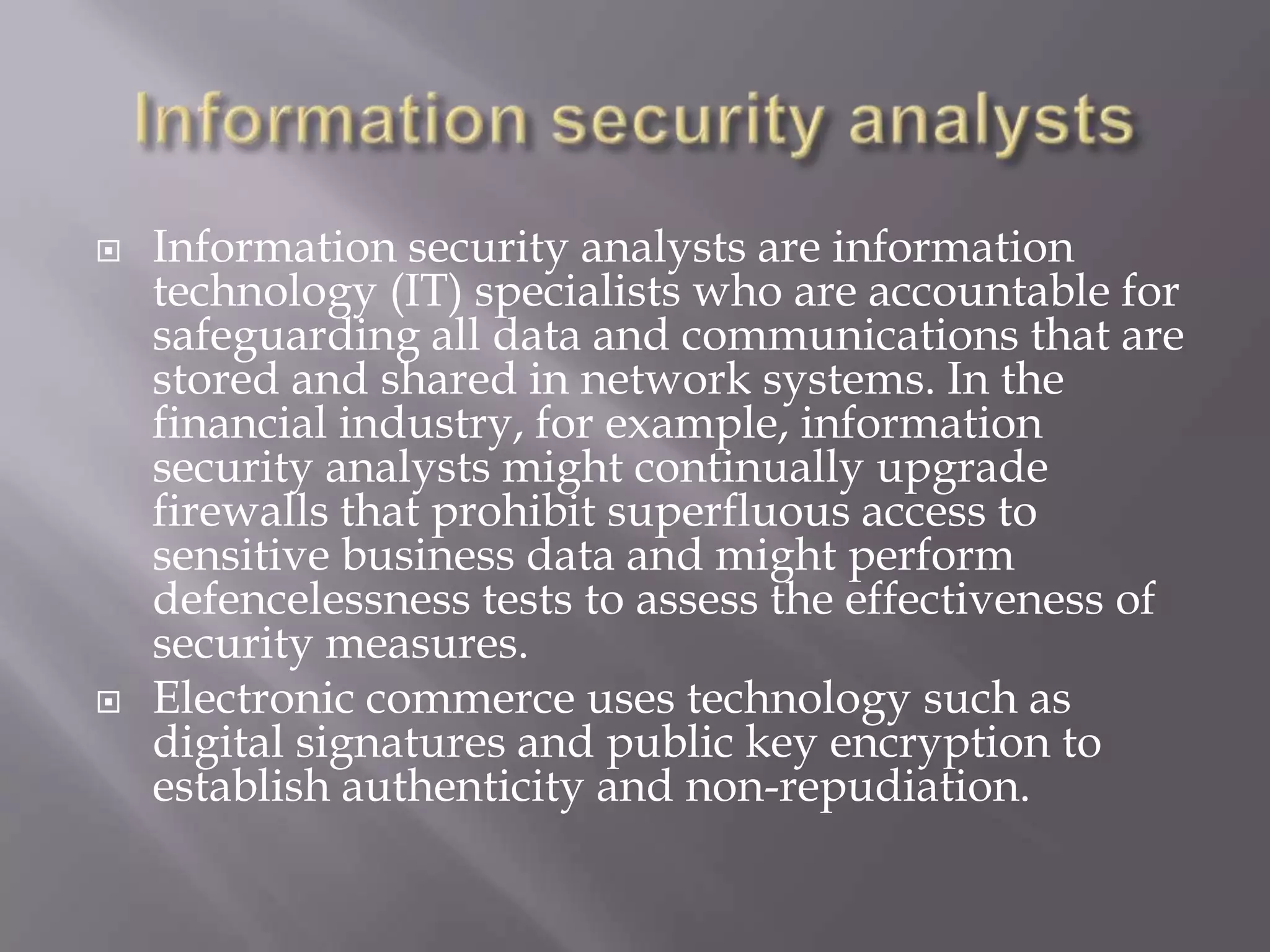 



Information security analysts are information
technology (IT) specialists who are accountable for
safeguarding all data and communications that are
stored and shared in network systems. In the
financial industry, for example, information
security analysts might continually upgrade
firewalls that prohibit superfluous access to
sensitive business data and might perform
defencelessness tests to assess the effectiveness of
security measures.
Electronic commerce uses technology such as
digital signatures and public key encryption to
establish authenticity and non-repudiation.

 