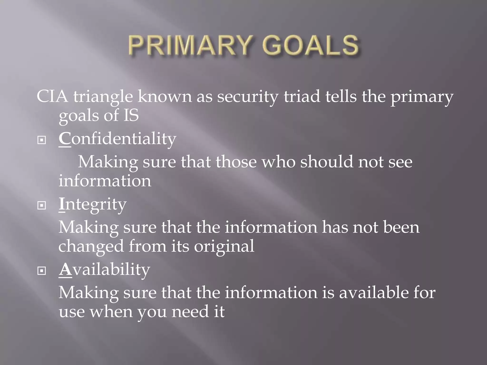 CIA triangle known as security triad tells the primary
goals of IS
 Confidentiality
Making sure that those who should not see
information
 Integrity
Making sure that the information has not been
changed from its original
 Availability
Making sure that the information is available for
use when you need it

 