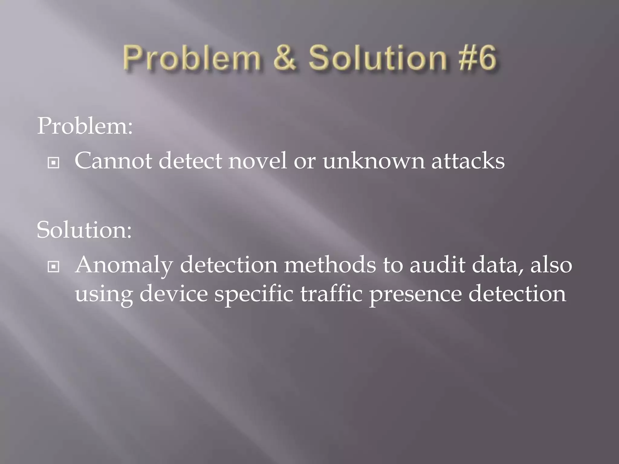 Problem:
 Cannot detect novel or unknown attacks
Solution:
 Anomaly detection methods to audit data, also
using device specific traffic presence detection

 