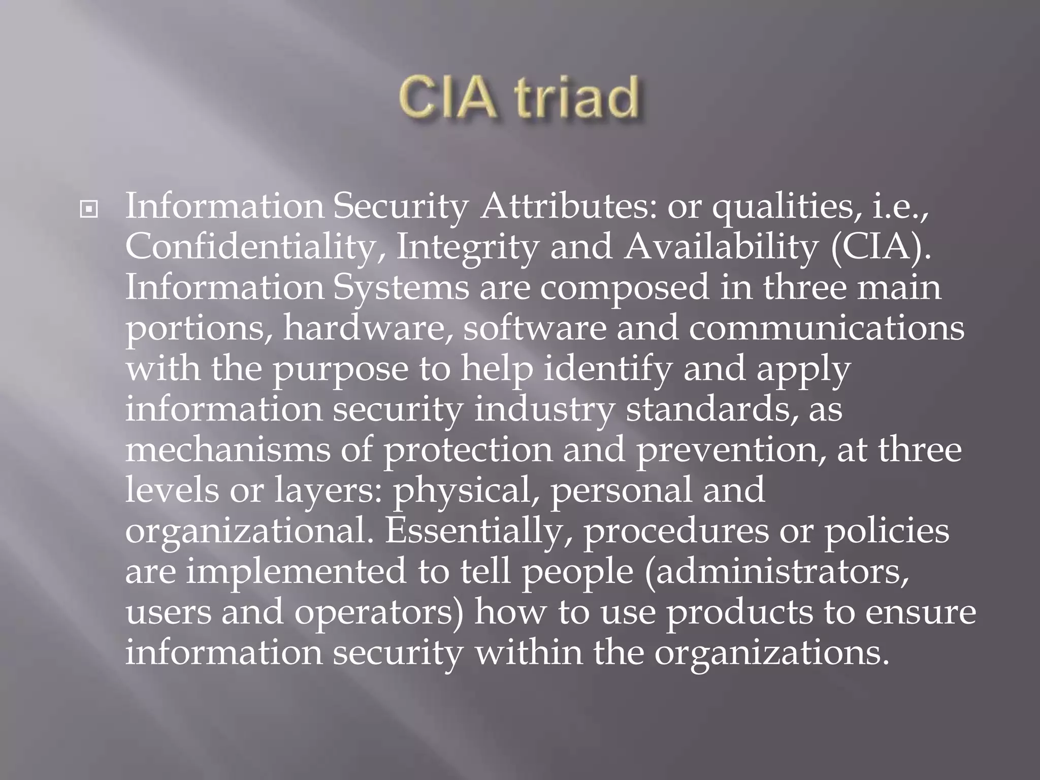 

Information Security Attributes: or qualities, i.e.,
Confidentiality, Integrity and Availability (CIA).
Information Systems are composed in three main
portions, hardware, software and communications
with the purpose to help identify and apply
information security industry standards, as
mechanisms of protection and prevention, at three
levels or layers: physical, personal and
organizational. Essentially, procedures or policies
are implemented to tell people (administrators,
users and operators) how to use products to ensure
information security within the organizations.

 