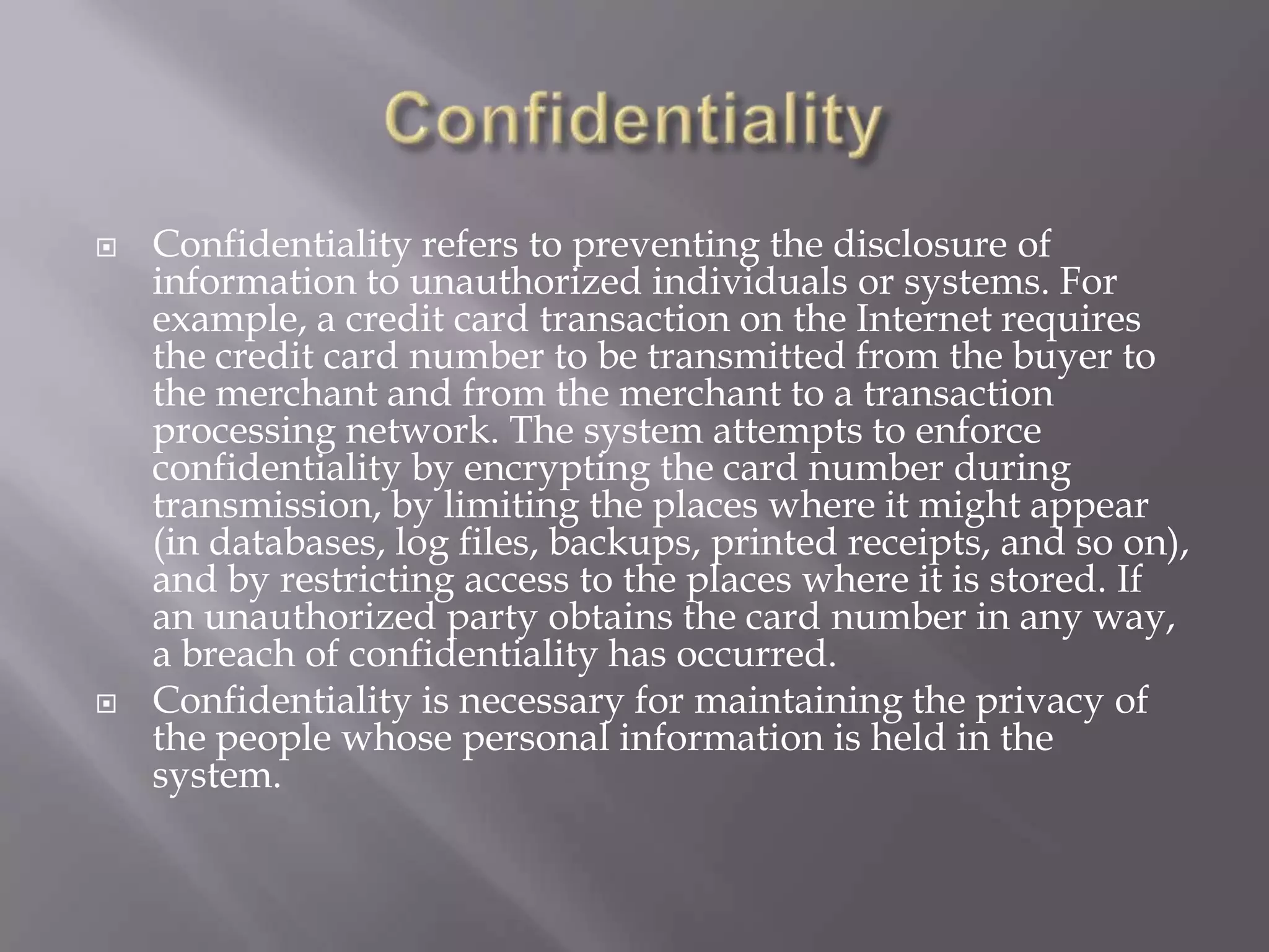 



Confidentiality refers to preventing the disclosure of
information to unauthorized individuals or systems. For
example, a credit card transaction on the Internet requires
the credit card number to be transmitted from the buyer to
the merchant and from the merchant to a transaction
processing network. The system attempts to enforce
confidentiality by encrypting the card number during
transmission, by limiting the places where it might appear
(in databases, log files, backups, printed receipts, and so on),
and by restricting access to the places where it is stored. If
an unauthorized party obtains the card number in any way,
a breach of confidentiality has occurred.
Confidentiality is necessary for maintaining the privacy of
the people whose personal information is held in the
system.

 