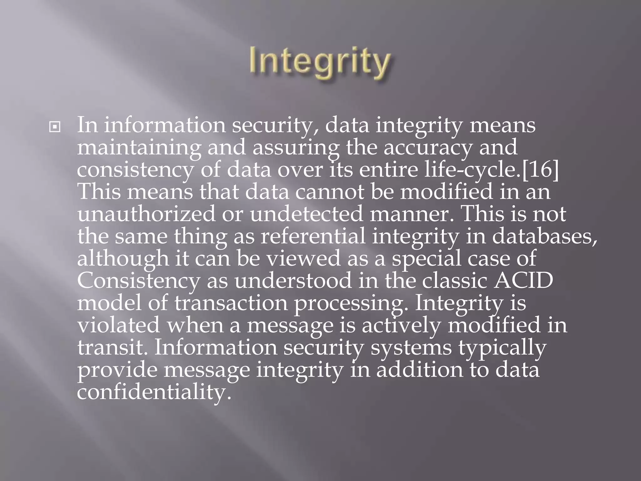 

In information security, data integrity means
maintaining and assuring the accuracy and
consistency of data over its entire life-cycle.[16]
This means that data cannot be modified in an
unauthorized or undetected manner. This is not
the same thing as referential integrity in databases,
although it can be viewed as a special case of
Consistency as understood in the classic ACID
model of transaction processing. Integrity is
violated when a message is actively modified in
transit. Information security systems typically
provide message integrity in addition to data
confidentiality.

 