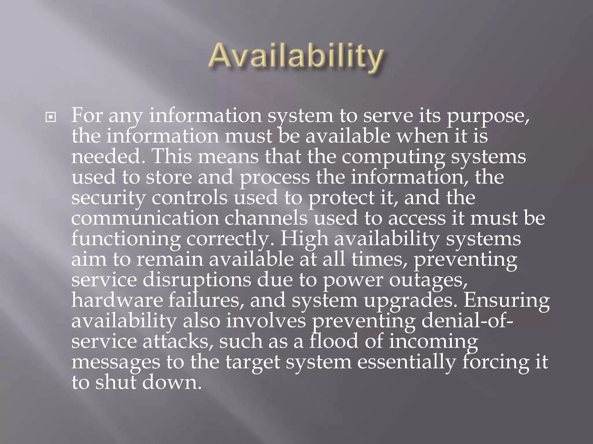 

For any information system to serve its purpose,
the information must be available when it is
needed. This means that the computing systems
used to store and process the information, the
security controls used to protect it, and the
communication channels used to access it must be
functioning correctly. High availability systems
aim to remain available at all times, preventing
service disruptions due to power outages,
hardware failures, and system upgrades. Ensuring
availability also involves preventing denial-ofservice attacks, such as a flood of incoming
messages to the target system essentially forcing it
to shut down.

 