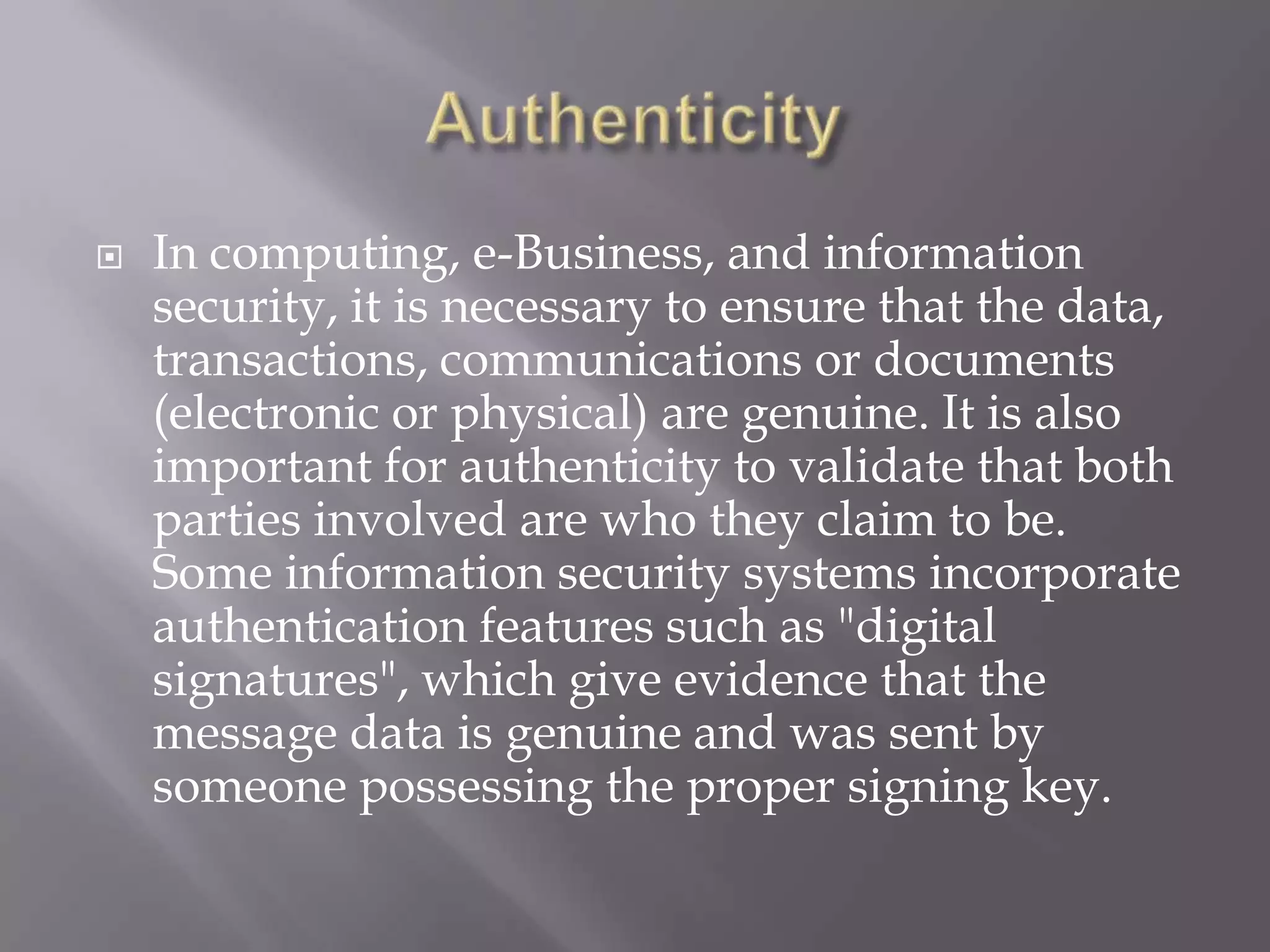 

In computing, e-Business, and information
security, it is necessary to ensure that the data,
transactions, communications or documents
(electronic or physical) are genuine. It is also
important for authenticity to validate that both
parties involved are who they claim to be.
Some information security systems incorporate
authentication features such as "digital
signatures", which give evidence that the
message data is genuine and was sent by
someone possessing the proper signing key.

 