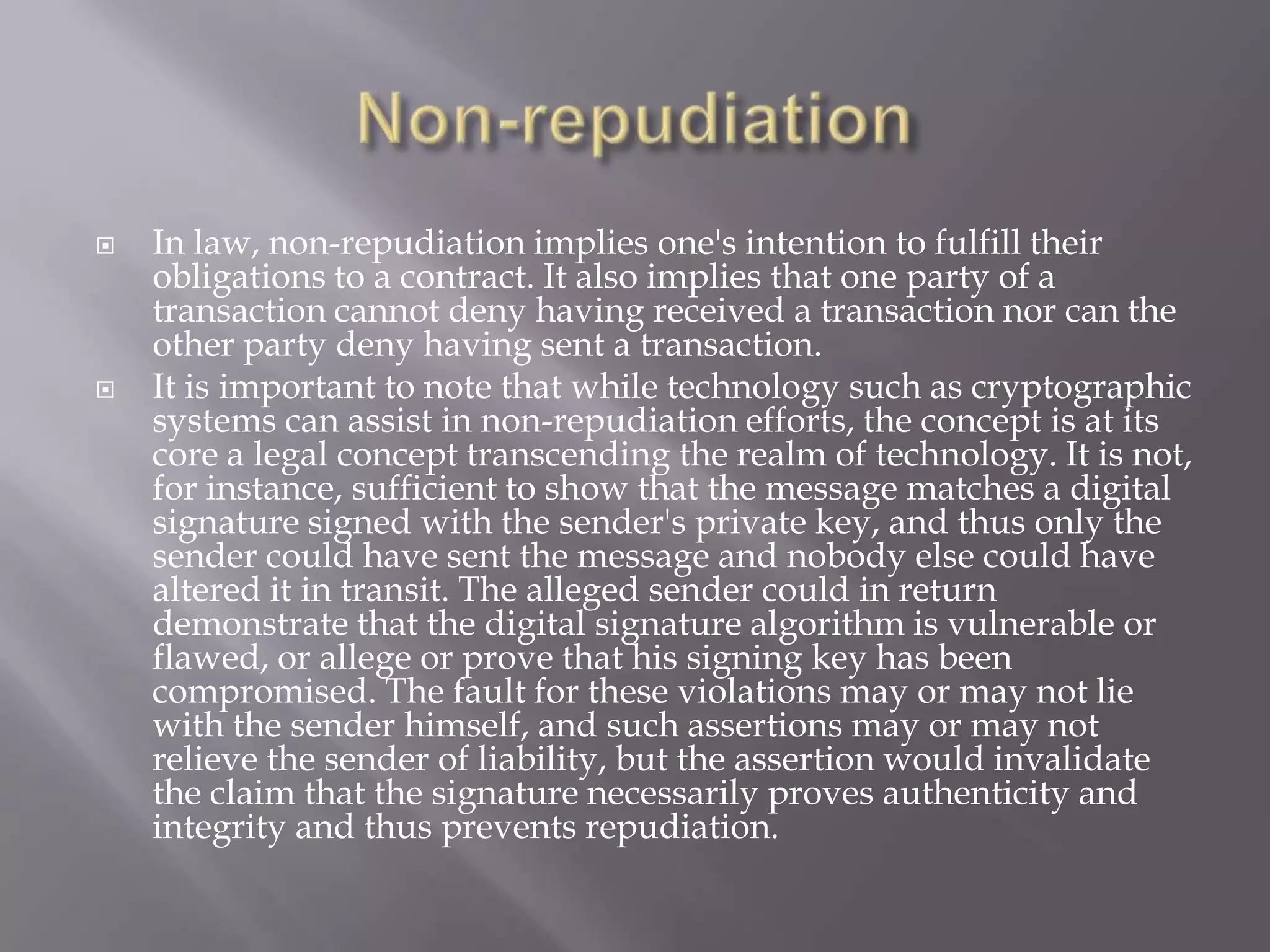 



In law, non-repudiation implies one's intention to fulfill their
obligations to a contract. It also implies that one party of a
transaction cannot deny having received a transaction nor can the
other party deny having sent a transaction.
It is important to note that while technology such as cryptographic
systems can assist in non-repudiation efforts, the concept is at its
core a legal concept transcending the realm of technology. It is not,
for instance, sufficient to show that the message matches a digital
signature signed with the sender's private key, and thus only the
sender could have sent the message and nobody else could have
altered it in transit. The alleged sender could in return
demonstrate that the digital signature algorithm is vulnerable or
flawed, or allege or prove that his signing key has been
compromised. The fault for these violations may or may not lie
with the sender himself, and such assertions may or may not
relieve the sender of liability, but the assertion would invalidate
the claim that the signature necessarily proves authenticity and
integrity and thus prevents repudiation.

 