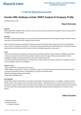 Find Industry reports, Company profiles
ReportLinker                                                                      and Market Statistics



                                           >> Get this Report Now by email!

Cavotec MSL Holdings Limited: SWOT Analysis & Company Profile
Published on March 2010

                                                                                                            Report Summary

Synopsis
WMI's Cavotec MSL Holdings Limited contains a company overview, key facts, locations and subsidiaries, news and events as well
as a SWOT analysis of the company.


Summary
This SWOT Analysis company profile is a crucial resource for industry executives and anyone looking to quickly understand the key
information concerning Cavotec MSL Holdings Limited's business.


WMI's 'Cavotec MSL Holdings Limited SWOT Analysis & Company Profile' reports utilize a wide range of primary and secondary
sources, which are analyzed and presented in a consistent and easily accessible format. WMI strictly follows a standardized research
methodology to ensure high levels of data quality and these characteristics guarantee a unique report.


Scope
' Examines and identifies key information and issues about (Cavotec MSL Holdings Limited) for business intelligence requirements
' Studies and presents Cavotec MSL Holdings Limited's strengths, weaknesses, opportunities (growth potential) and threats
(competition). Strategic and operational business information is objectively reported.
' The profile contains business operations, the company history, major products and services, prospects, key competitors, structure
and key employees, locations and subsidiaries.


Reasons To Buy
' Quickly enhance your understanding of the company.
' Obtain details and analysis of the market and competitors as well as internal and external factors which could impact the industry.
' Increase business/sales activities by understanding your competitors' businesses better.
' Recognize potential partnerships and suppliers.
' Obtain yearly profitability figures


Key Highlights
Cavotec MSL Holdings Limited (CCC) is a manufacturer and supplier of engineering solutions. It is engaged in supplying of power
systems, cables, power chains, tow-bars, and in-ground utility systems. These products cater to mining and tunneling; airports; port
and maritime; energy and offshore; and various other general industries. CCC along with its subsidiaries operates across 30 countries
in America Asia Pacific, Europe, Middle East and Africa. Cavotec MSL Holdings Limited is headquartered in Christchurch, New
Zealand.




                                                                                                            Table of Content

1 Company Overview
2 Business Description
     2.1 Business Overview



Cavotec MSL Holdings Limited: SWOT Analysis & Company Profile                                                                  Page 1/4
 