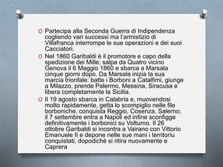 O Partecipa alla Seconda Guerra di Indipendenza
cogliendo vari successi ma l’armistizio di
Villafranca interrompe le sue operazioni e dei suoi
Cacciatori.
O Nel 1860 Garibaldi è il promotore e capo della
spedizione dei Mille; salpa da Quatro vicino
Genova il 6 Maggio 1860 e sbarca a Marsala
cinque giorni dopo. Da Marsala inizia la sua
marcia trionfale: batte i Borboni a Catalfimi, giunge
a Milazzo, prende Palermo, Messina, Siracusa e
libera completamente la Sicilia.
O Il 19 agosto sbarca in Calabria e, muovendosi
molto rapidamente, getta lo scompiglio nelle file
borboniche, conquista Reggio, Cosenza, Salerno;
il 7 settembre entra a Napoli ed infine sconfigge
definitivamente i borbonici su Volturno. Il 26
ottobre Garibaldi si incontra a Vairano con Vittorio
Emanuele II e depone nelle sue mani i territoriu
conquistati, dopodichè si ritira nuovamente e
Caprera
 
