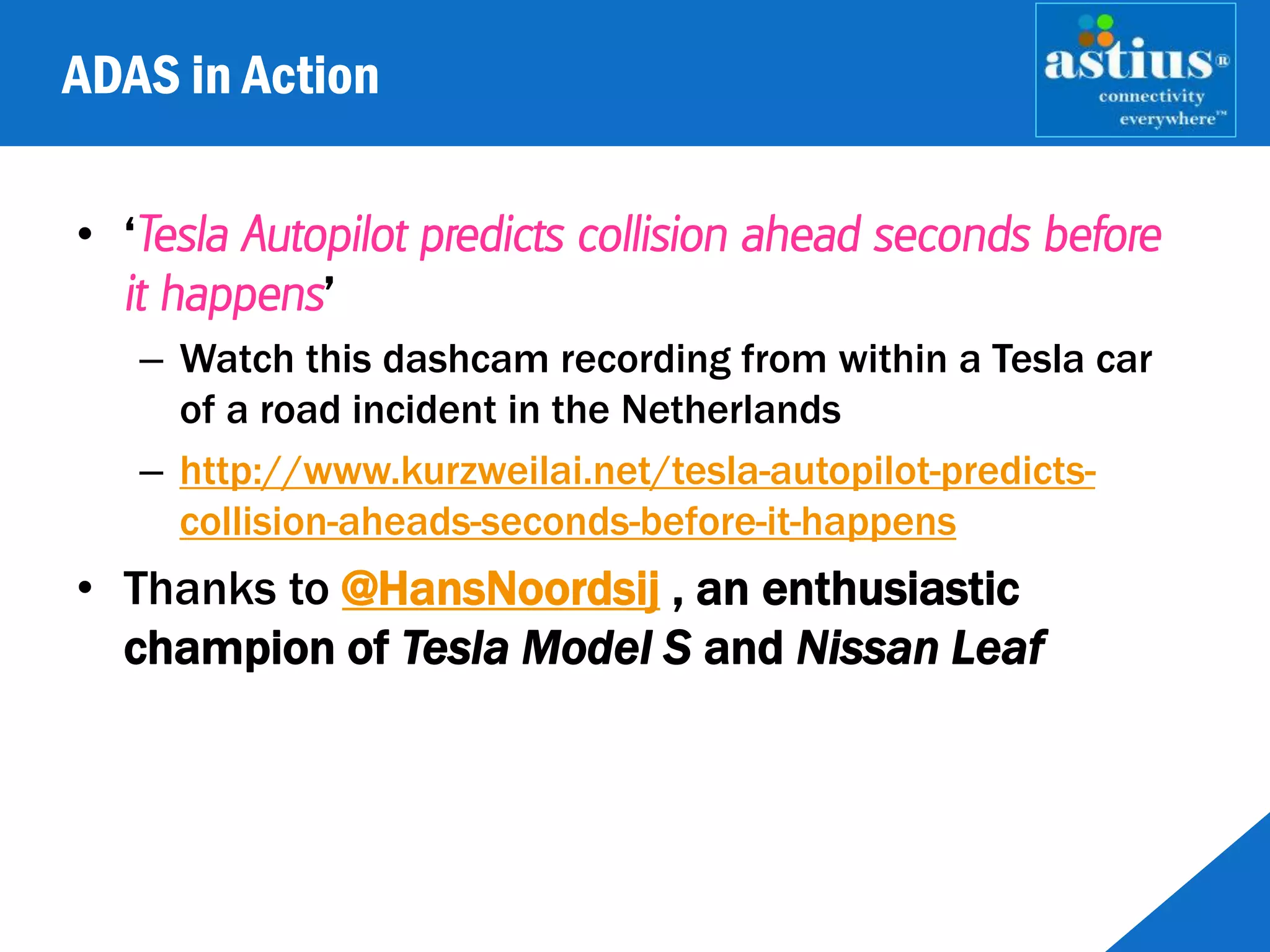 ADAS in Action
• ‘Tesla Autopilot predicts collision ahead seconds before
it happens’
– Watch this dashcam recording from within a Tesla car
of a road incident in the Netherlands
– http://www.kurzweilai.net/tesla-autopilot-predicts-
collision-aheads-seconds-before-it-happens
• Thanks to @HansNoordsij , an enthusiastic
champion of Tesla Model S and Nissan Leaf
 