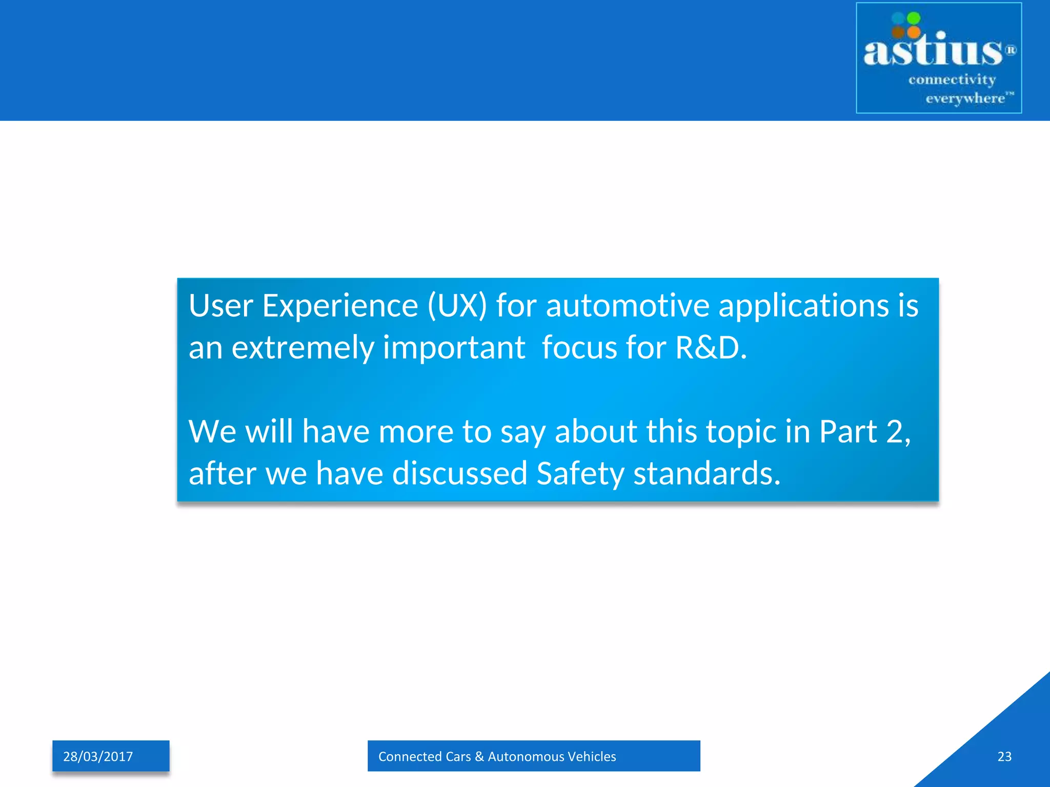 28/03/2017 Connected Cars & Autonomous Vehicles 23
User Experience (UX) for automotive applications is
an extremely important focus for R&D.
We will have more to say about this topic in Part 2,
after we have discussed Safety standards.
 