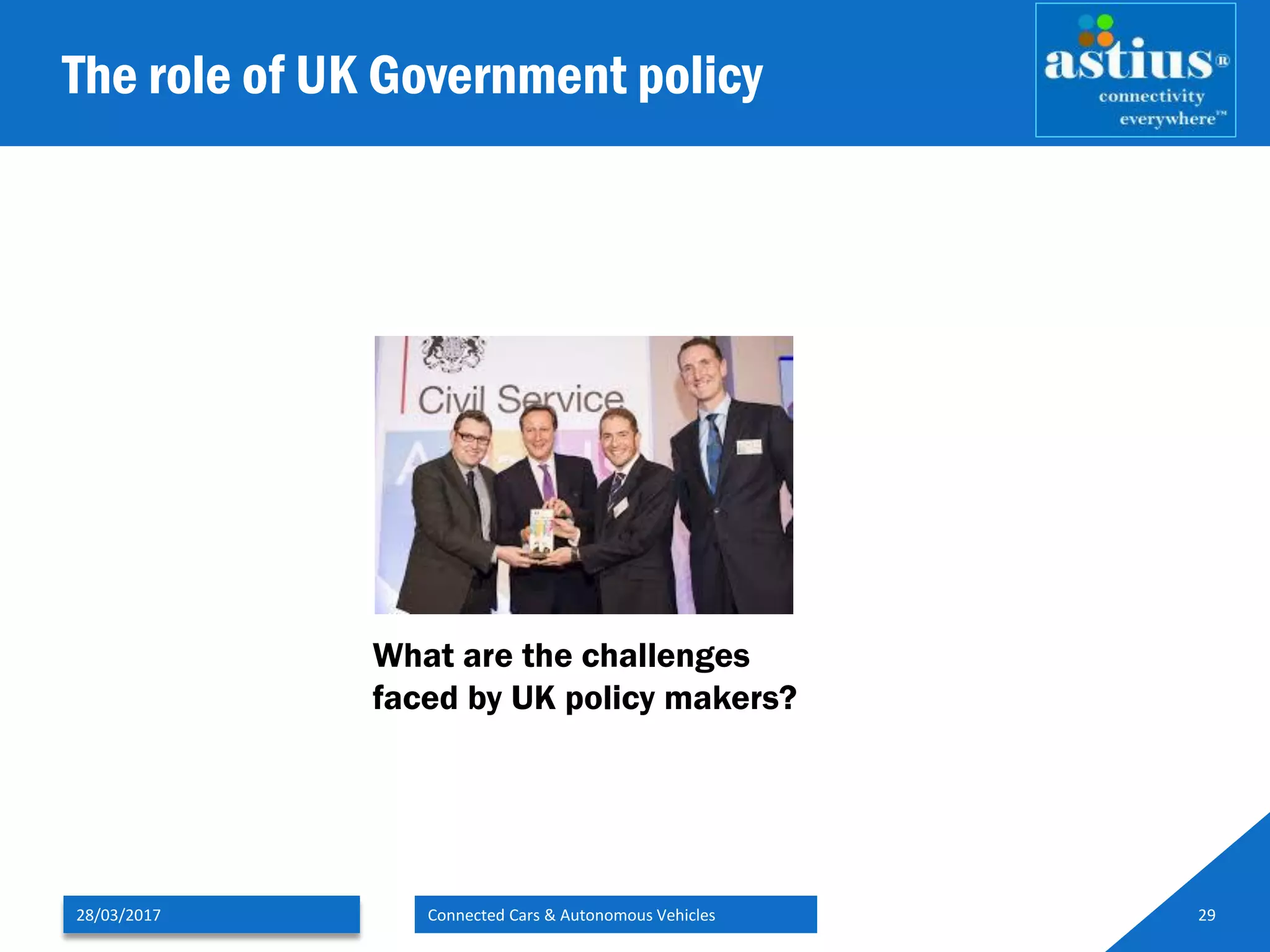 The role of UK Government policy
28/03/2017 Connected Cars & Autonomous Vehicles 29
What are the challenges
faced by UK policy makers?
 