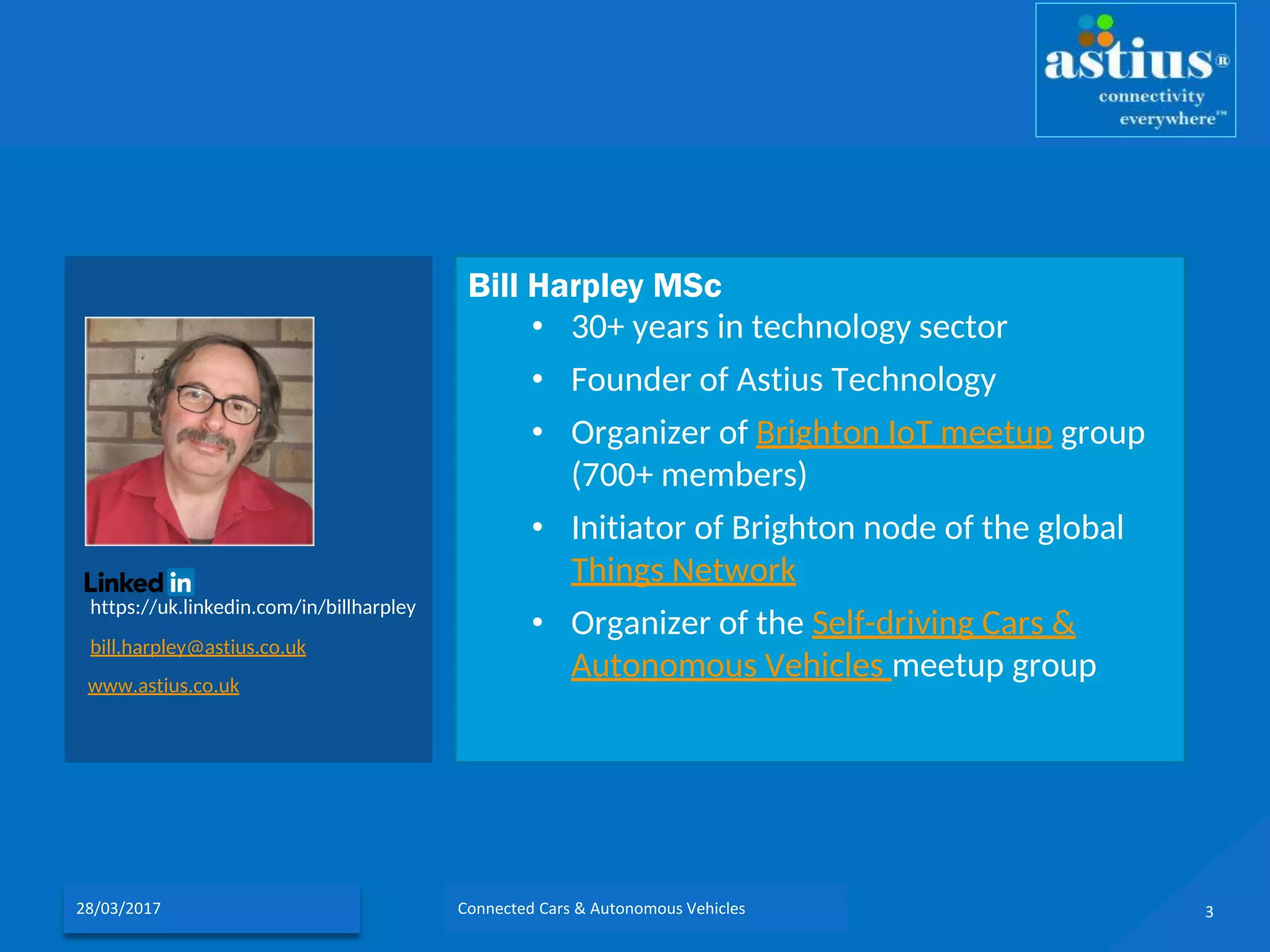 Bill Harpley MSc
• 30+ years in technology sector
• Founder of Astius Technology
• Organizer of Brighton IoT meetup group
(700+ members)
• Initiator of Brighton node of the global
Things Network
• Organizer of the Self-driving Cars &
Autonomous Vehicles meetup group
https://uk.linkedin.com/in/billharpley
bill.harpley@astius.co.uk
www.astius.co.uk
328/03/2017 Connected Cars & Autonomous Vehicles
 