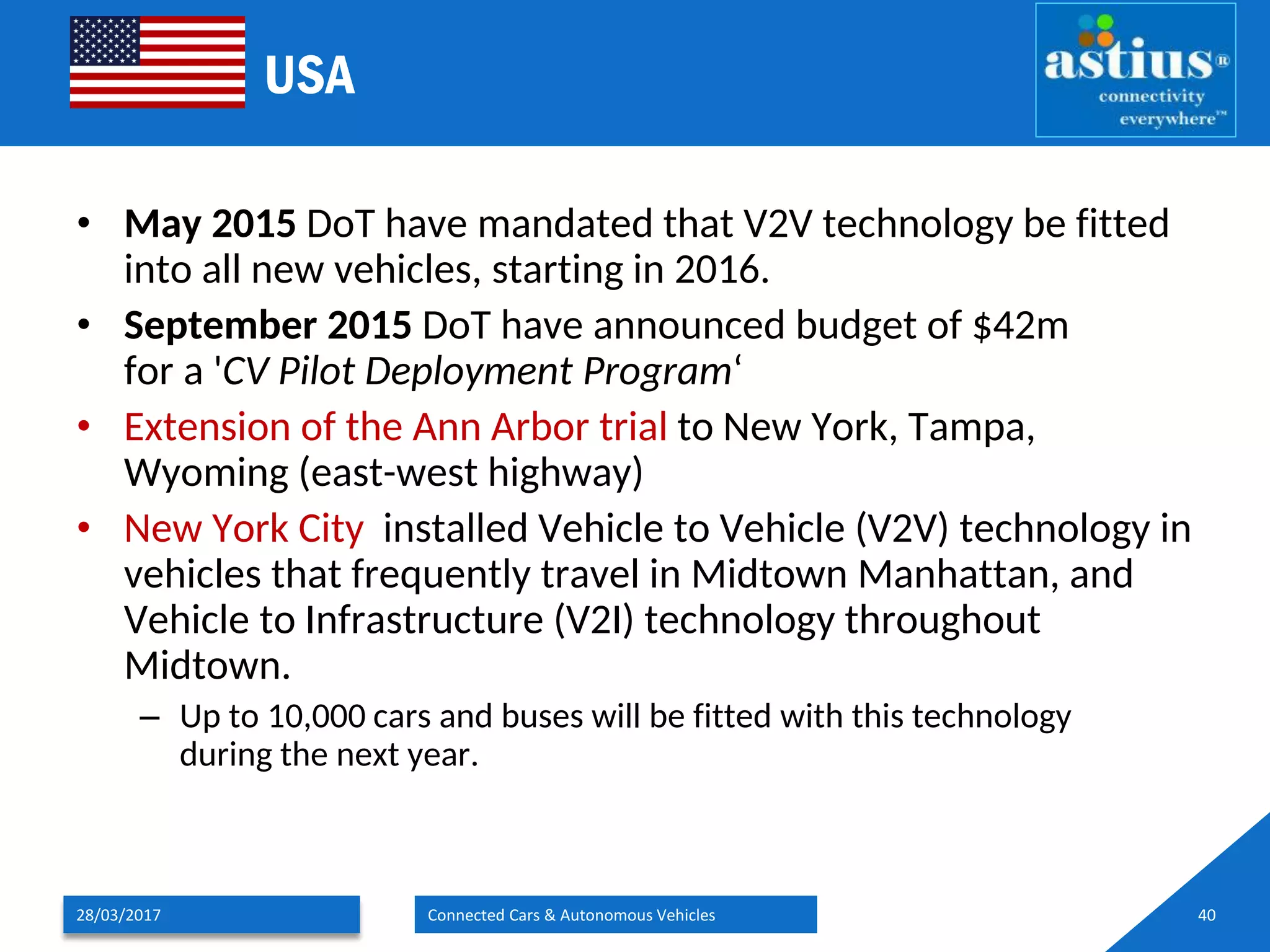 USA
• May 2015 DoT have mandated that V2V technology be fitted
into all new vehicles, starting in 2016.
• September 2015 DoT have announced budget of $42m
for a 'CV Pilot Deployment Program‘
• Extension of the Ann Arbor trial to New York, Tampa,
Wyoming (east-west highway)
• New York City installed Vehicle to Vehicle (V2V) technology in
vehicles that frequently travel in Midtown Manhattan, and
Vehicle to Infrastructure (V2I) technology throughout
Midtown.
– Up to 10,000 cars and buses will be fitted with this technology
during the next year.
28/03/2017 Connected Cars & Autonomous Vehicles 40
 