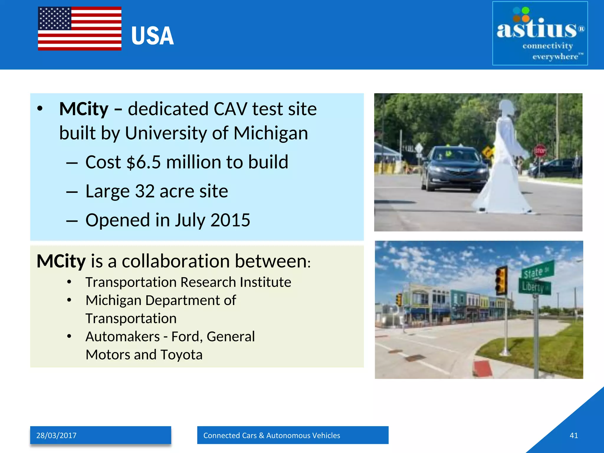 USA
• MCity – dedicated CAV test site
built by University of Michigan
– Cost $6.5 million to build
– Large 32 acre site
– Opened in July 2015
28/03/2017 Connected Cars & Autonomous Vehicles 41
MCity is a collaboration between:
• Transportation Research Institute
• Michigan Department of
Transportation
• Automakers - Ford, General
Motors and Toyota
 