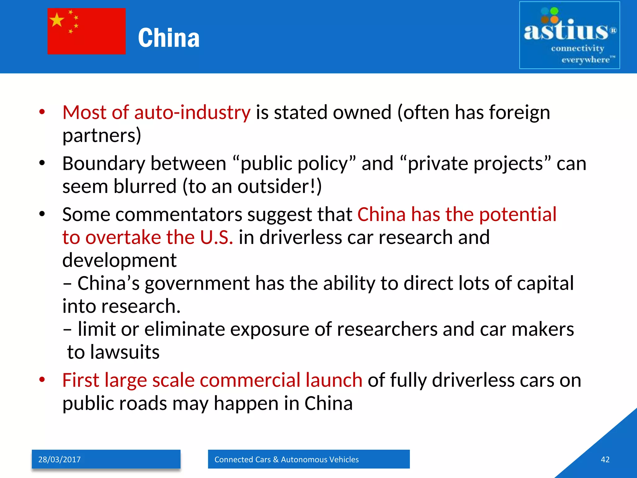 China
• Most of auto-industry is stated owned (often has foreign
partners)
• Boundary between “public policy” and “private projects” can
seem blurred (to an outsider!)
• Some commentators suggest that China has the potential
to overtake the U.S. in driverless car research and
development
– China’s government has the ability to direct lots of capital
into research.
– limit or eliminate exposure of researchers and car makers
to lawsuits
• First large scale commercial launch of fully driverless cars on
public roads may happen in China
28/03/2017 Connected Cars & Autonomous Vehicles 42
 