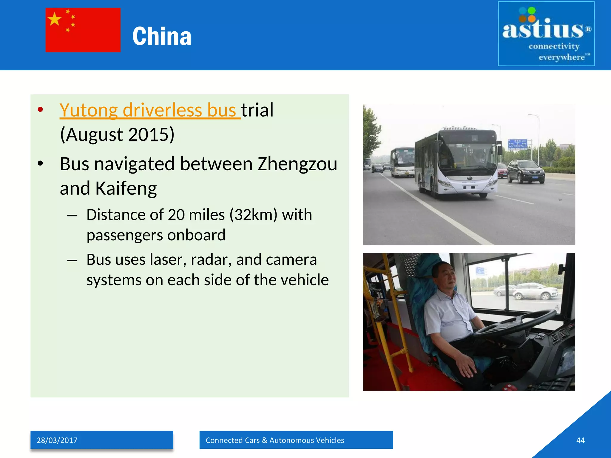 China
• Yutong driverless bus trial
(August 2015)
• Bus navigated between Zhengzou
and Kaifeng
– Distance of 20 miles (32km) with
passengers onboard
– Bus uses laser, radar, and camera
systems on each side of the vehicle
28/03/2017 Connected Cars & Autonomous Vehicles 44
 