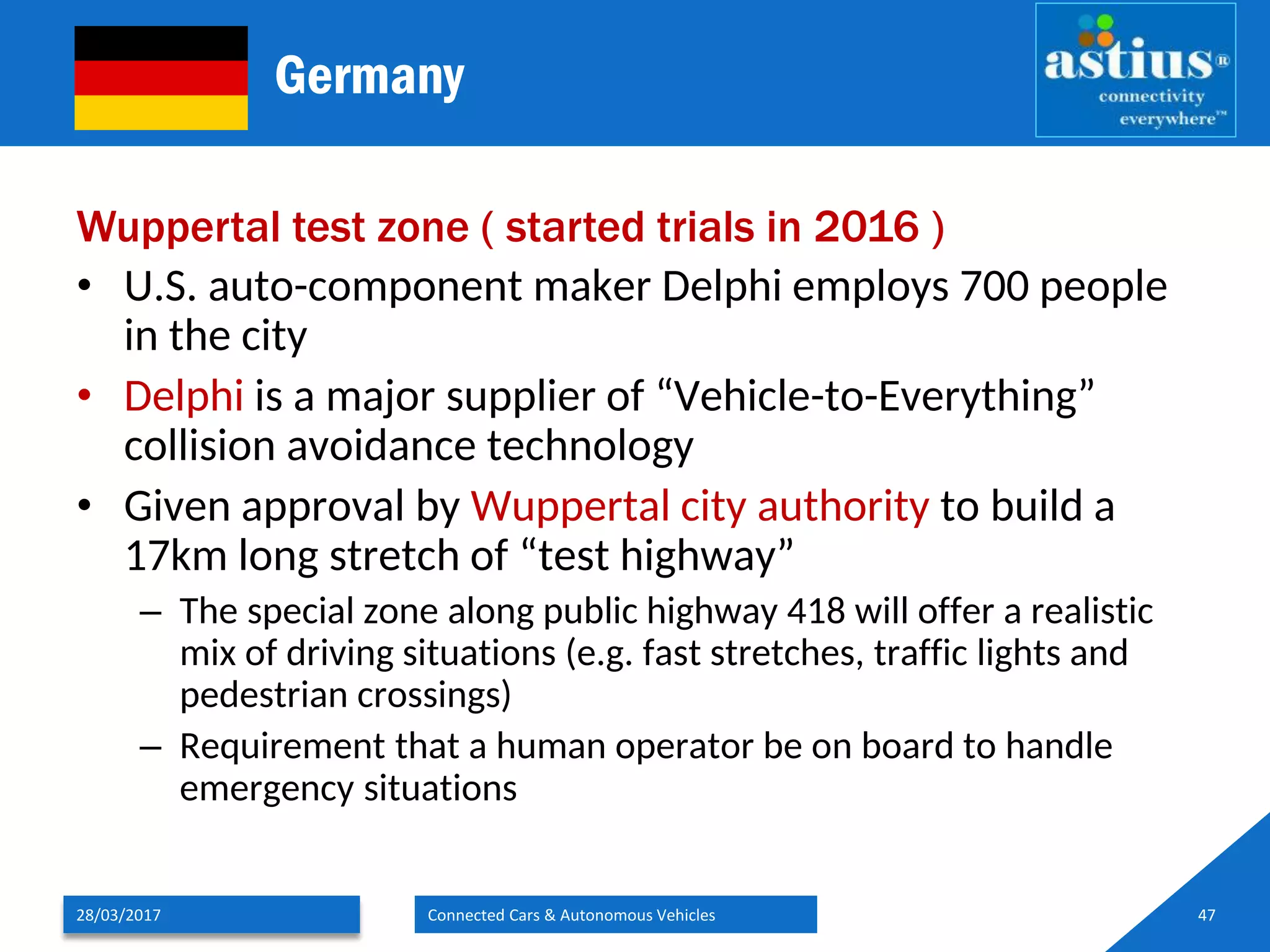 Germany
Wuppertal test zone ( started trials in 2016 )
• U.S. auto-component maker Delphi employs 700 people
in the city
• Delphi is a major supplier of “Vehicle-to-Everything”
collision avoidance technology
• Given approval by Wuppertal city authority to build a
17km long stretch of “test highway”
– The special zone along public highway 418 will offer a realistic
mix of driving situations (e.g. fast stretches, traffic lights and
pedestrian crossings)
– Requirement that a human operator be on board to handle
emergency situations
28/03/2017 Connected Cars & Autonomous Vehicles 47
 