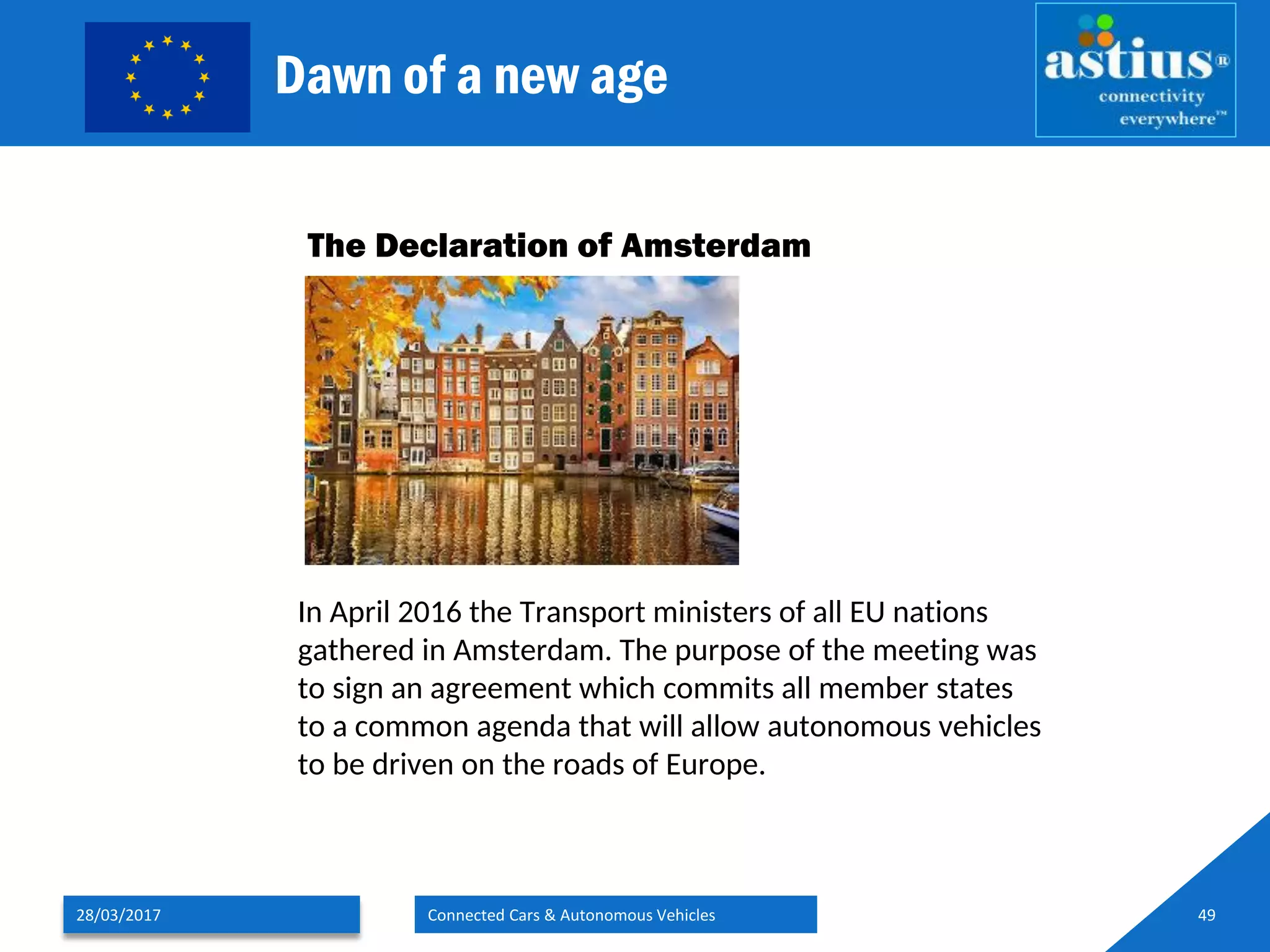 Dawn of a new age
28/03/2017 Connected Cars & Autonomous Vehicles 49
The Declaration of Amsterdam
In April 2016 the Transport ministers of all EU nations
gathered in Amsterdam. The purpose of the meeting was
to sign an agreement which commits all member states
to a common agenda that will allow autonomous vehicles
to be driven on the roads of Europe.
 