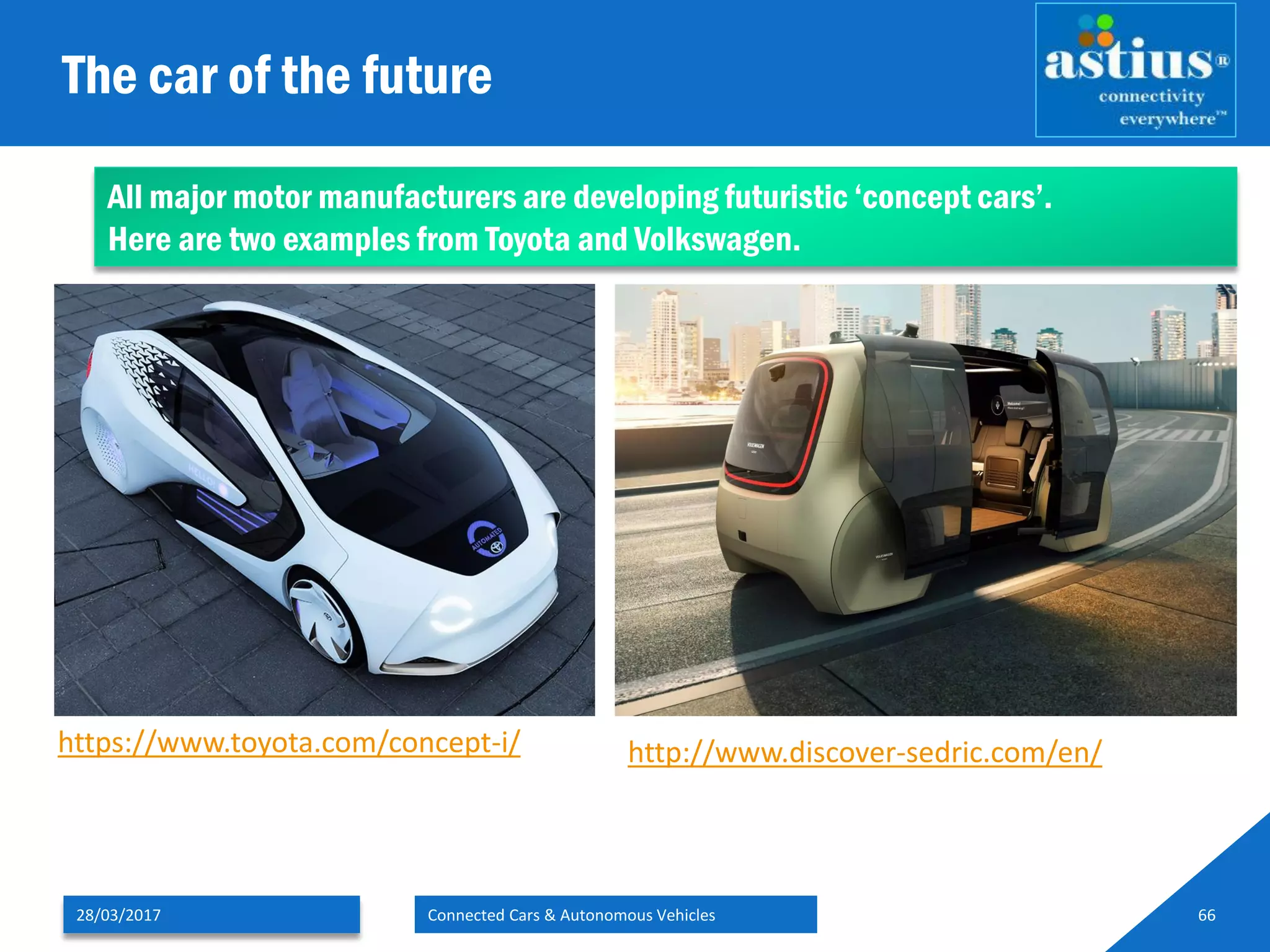 The car of the future
28/03/2017 Connected Cars & Autonomous Vehicles 66
https://www.toyota.com/concept-i/ http://www.discover-sedric.com/en/
All major motor manufacturers are developing futuristic ‘concept cars’.
Here are two examples from Toyota and Volkswagen.
 