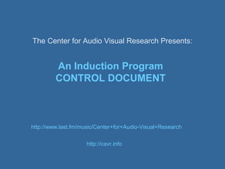 The Center for Audio Visual Research Presents:


         An Induction Program
         CONTROL DOCUMENT



http://www.last.fm/music/Center+for+Audio-Visual+Research


                     http://cavr.info
 
