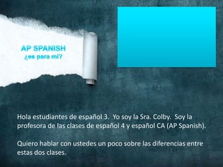 Hola estudiantes de español 3. Yo soy la Sra. Colby. Soy la
profesora de las clases de español 4 y español CA (AP Spanish).

Quiero hablar con ustedes un poco sobre las diferencias entre
estas dos clases.
 