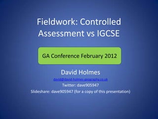 Fieldwork: Controlled
   Assessment vs IGCSE

      GA Conference February 2012

                David Holmes
            david@david-holmes-geography.co.uk
                 Twitter: dave905947
Slideshare: dave905947 (for a copy of this presentation)
 
