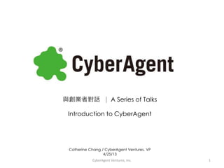 與創業者對話 ∣ A Series of Talks
Introduction to CyberAgent
Catherine Chang / CyberAgent Ventures, VP
4/25/13
CyberAgent Ventures, Inc. 1
 