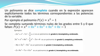 Un polinomio se dice completo cuando en la expresión aparecen
explícitamente todos los términos correspondientes a las potencias
de la variable.
Por ejemplo el polinomio 𝑃 𝑥 = 𝑥5
− 1
Se completa sumando términos nulos de los grados entre 5 y 0 que
faltan: 𝑃 𝑥 = 𝑥5
+ 0𝑥4
+ 0𝑥3
+ 0𝑥2
+ 0𝑥 − 1
 