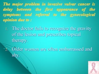 The major problem in invasive vulvar cancer is
delay between the first appearance of the
symptoms and referral to the gynecological
opinion due to :
1. The doctor fails to recognize the gravity
of the lesion and prescribes topical
therapy.
2. Older women are often embarrassed and
shy.
 