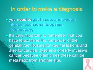 In order to make a diagnosis
 you need to get tissue, and wedge
biopsy, excisional biopsies,
colposcopy,
 It’s very important to remember that you
have to examine the remainder of the
genital tract looking for vaginal lesions and
also for cervical dysplasia or early invasive
cancer because often times these can be
metastatic from another site,
 
