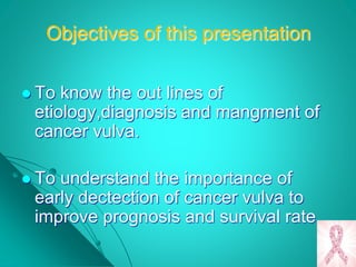 Objectives of this presentation
 To know the out lines of
etiology,diagnosis and mangment of
cancer vulva.
 To understand the importance of
early dectection of cancer vulva to
improve prognosis and survival rate
 
